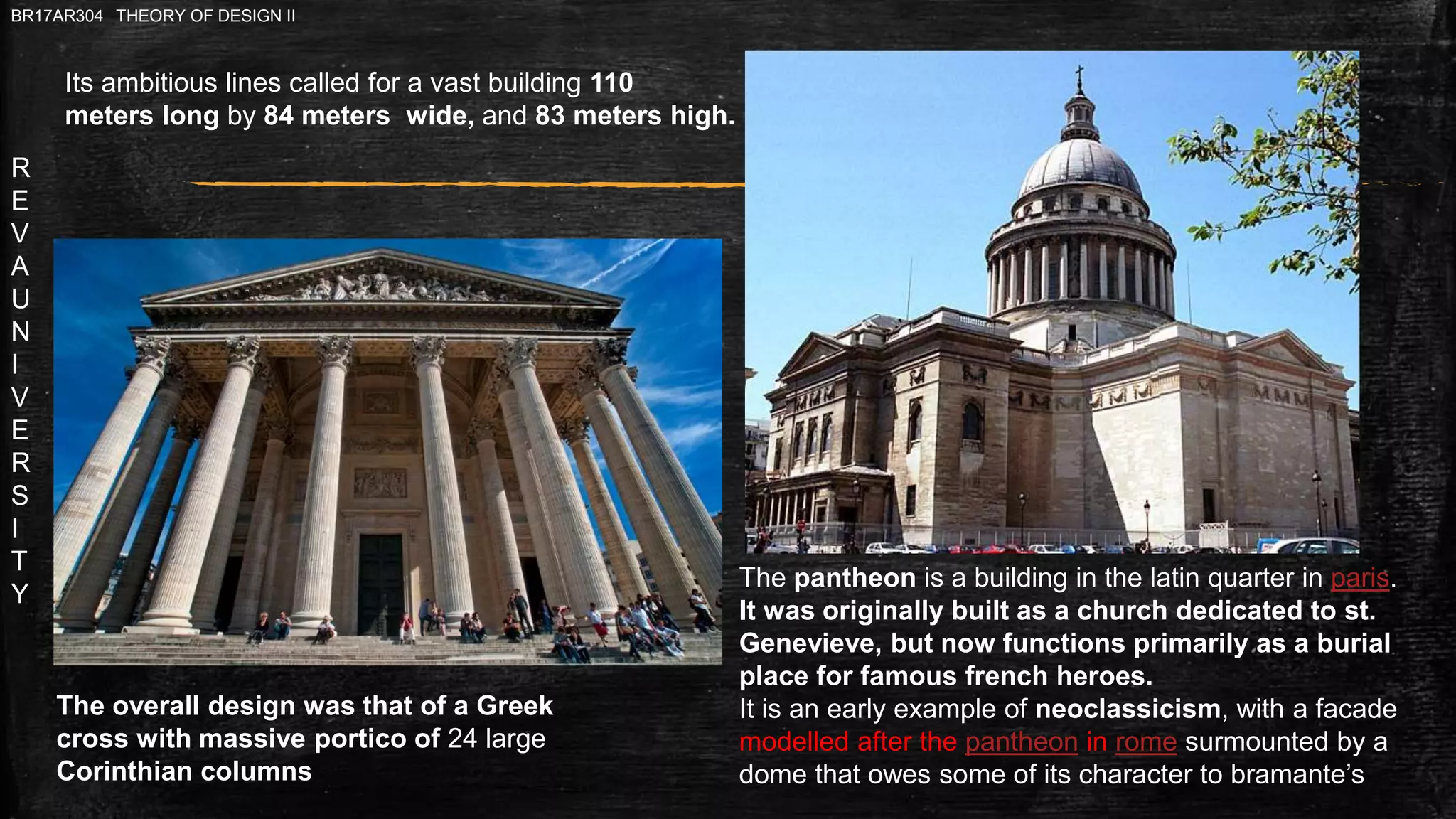R
E
V
A
U
N
I
V
E
R
S
I
T
Y
BR17AR304 THEORY OF DESIGN II
Its ambitious lines called for a vast building 110
meters long by 84 meters wide, and 83 meters high.
The overall design was that of a Greek
cross with massive portico of 24 large
Corinthian columns
The pantheon is a building in the latin quarter in paris.
It was originally built as a church dedicated to st.
Genevieve, but now functions primarily as a burial
place for famous french heroes.
It is an early example of neoclassicism, with a facade
modelled after the pantheon in rome surmounted by a
dome that owes some of its character to bramante’s
 