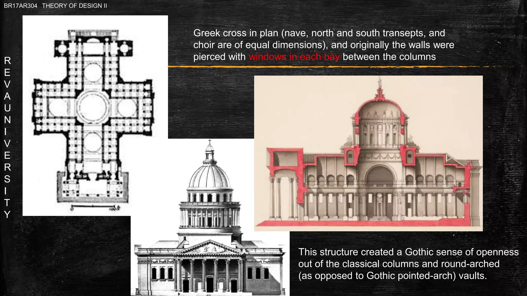 R
E
V
A
U
N
I
V
E
R
S
I
T
Y
BR17AR304 THEORY OF DESIGN II
Greek cross in plan (nave, north and south transepts, and
choir are of equal dimensions), and originally the walls were
pierced with windows in each bay between the columns
This structure created a Gothic sense of openness
out of the classical columns and round-arched
(as opposed to Gothic pointed-arch) vaults.
 