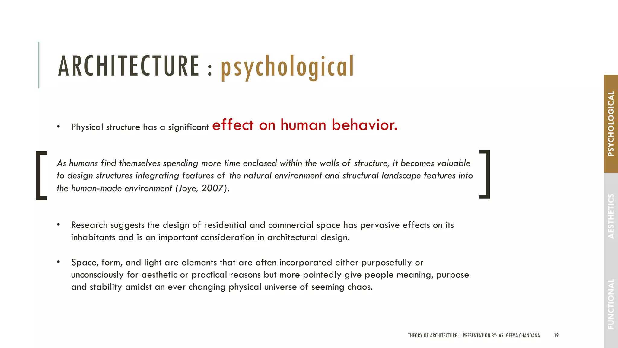 THEORY OF ARCHITECTURE | PRESENTATION BY: AR. GEEVA CHANDANA 19
ARCHITECTURE : psychological
FUNCTIONALAESTHETICSPSYCHOLOGICAL
• Physical structure has a significant effect on human behavior.
As humans find themselves spending more time enclosed within the walls of structure, it becomes valuable
to design structures integrating features of the natural environment and structural landscape features into
the human-made environment (Joye, 2007).
• Research suggests the design of residential and commercial space has pervasive effects on its
inhabitants and is an important consideration in architectural design.
• Space, form, and light are elements that are often incorporated either purposefully or
unconsciously for aesthetic or practical reasons but more pointedly give people meaning, purpose
and stability amidst an ever changing physical universe of seeming chaos.
[ [
 
