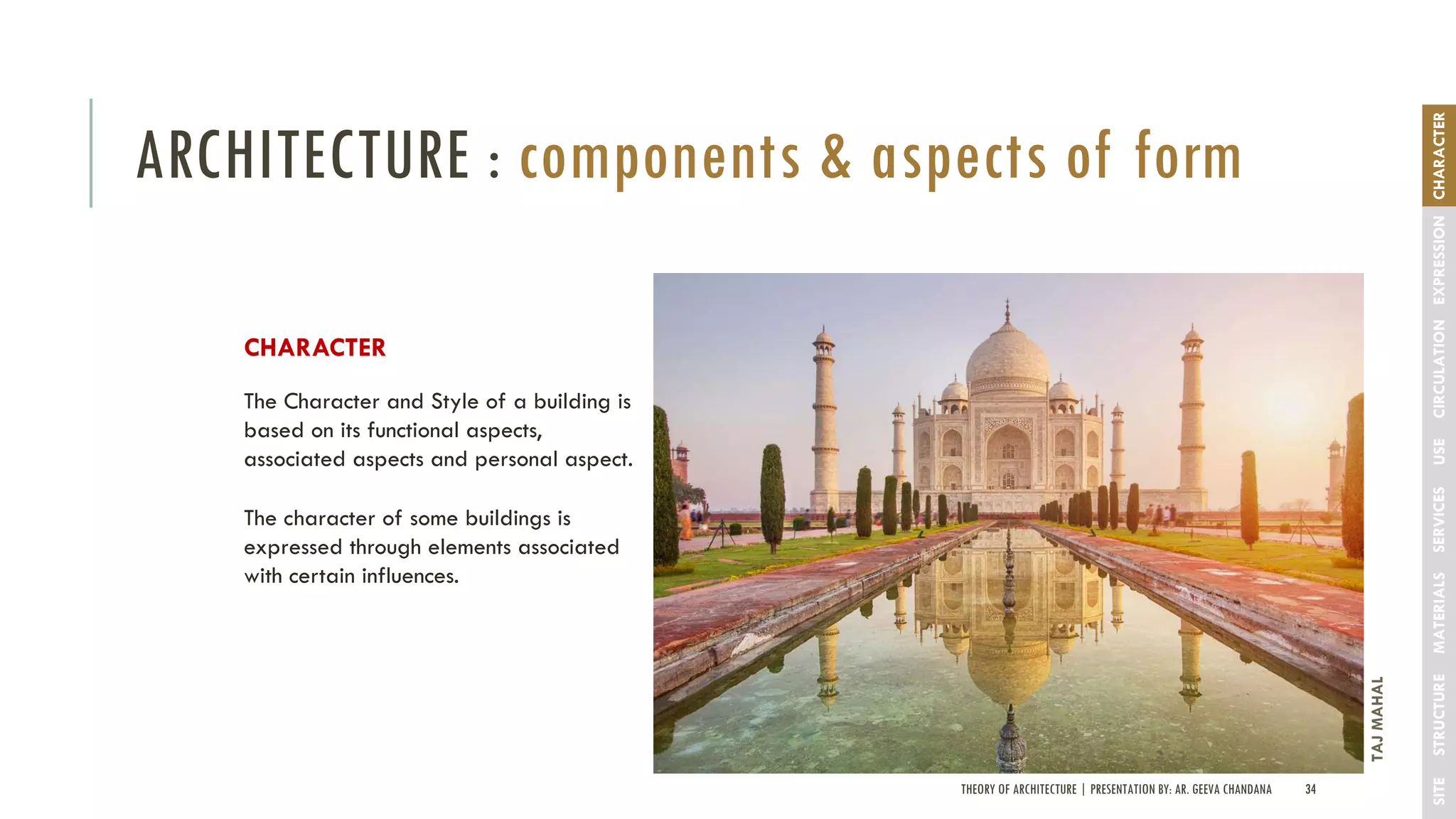 THEORY OF ARCHITECTURE | PRESENTATION BY: AR. GEEVA CHANDANA 34
ARCHITECTURE : components & aspects of form
SITESTRUCTUREMATERIALSSERVICESUSECIRCULATIONEXPRESSIONCHARACTER
CHARACTER
The Character and Style of a building is
based on its functional aspects,
associated aspects and personal aspect.
The character of some buildings is
expressed through elements associated
with certain influences.
TAJMAHAL
 