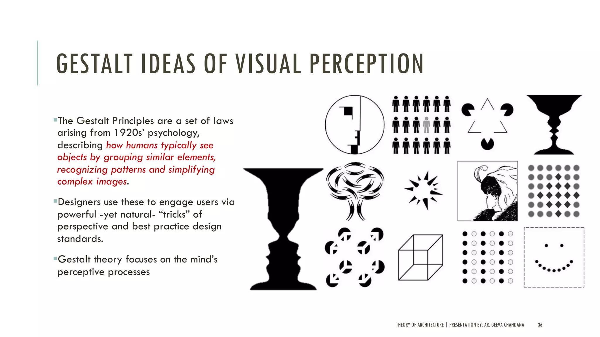 GESTALT IDEAS OF VISUAL PERCEPTION
§The Gestalt Principles are a set of laws
arising from 1920s’ psychology,
describing how humans typically see
objects by grouping similar elements,
recognizing patterns and simplifying
complex images.
§Designers use these to engage users via
powerful -yet natural- “tricks” of
perspective and best practice design
standards.
§Gestalt theory focuses on the mind’s
perceptive processes
THEORY OF ARCHITECTURE | PRESENTATION BY: AR. GEEVA CHANDANA 36
 
