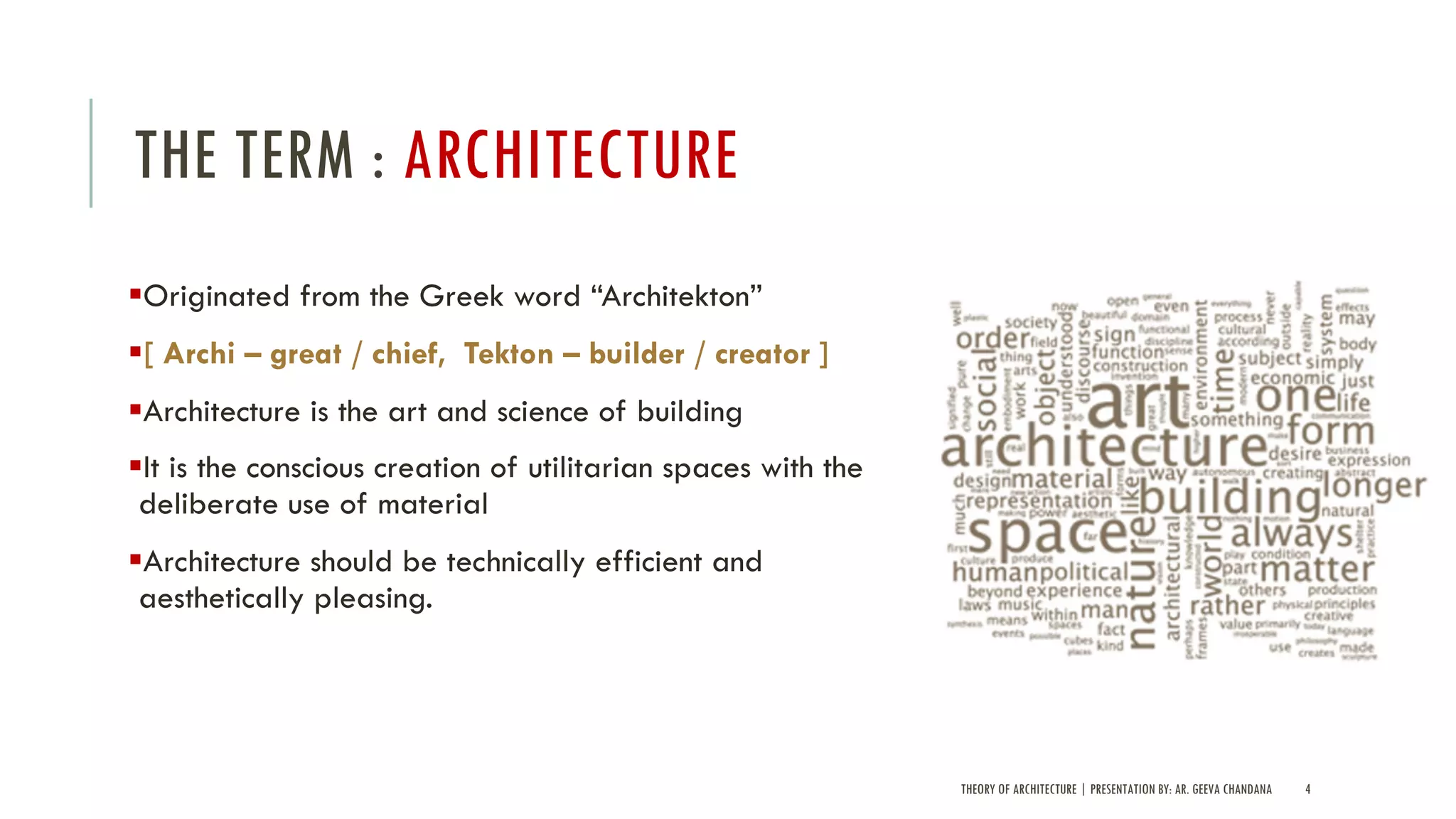 THE TERM : ARCHITECTURE
§Originated from the Greek word “Architekton”
§[ Archi – great / chief, Tekton – builder / creator ]
§Architecture is the art and science of building
§It is the conscious creation of utilitarian spaces with the
deliberate use of material
§Architecture should be technically efficient and
aesthetically pleasing.
THEORY OF ARCHITECTURE | PRESENTATION BY: AR. GEEVA CHANDANA 4
 
