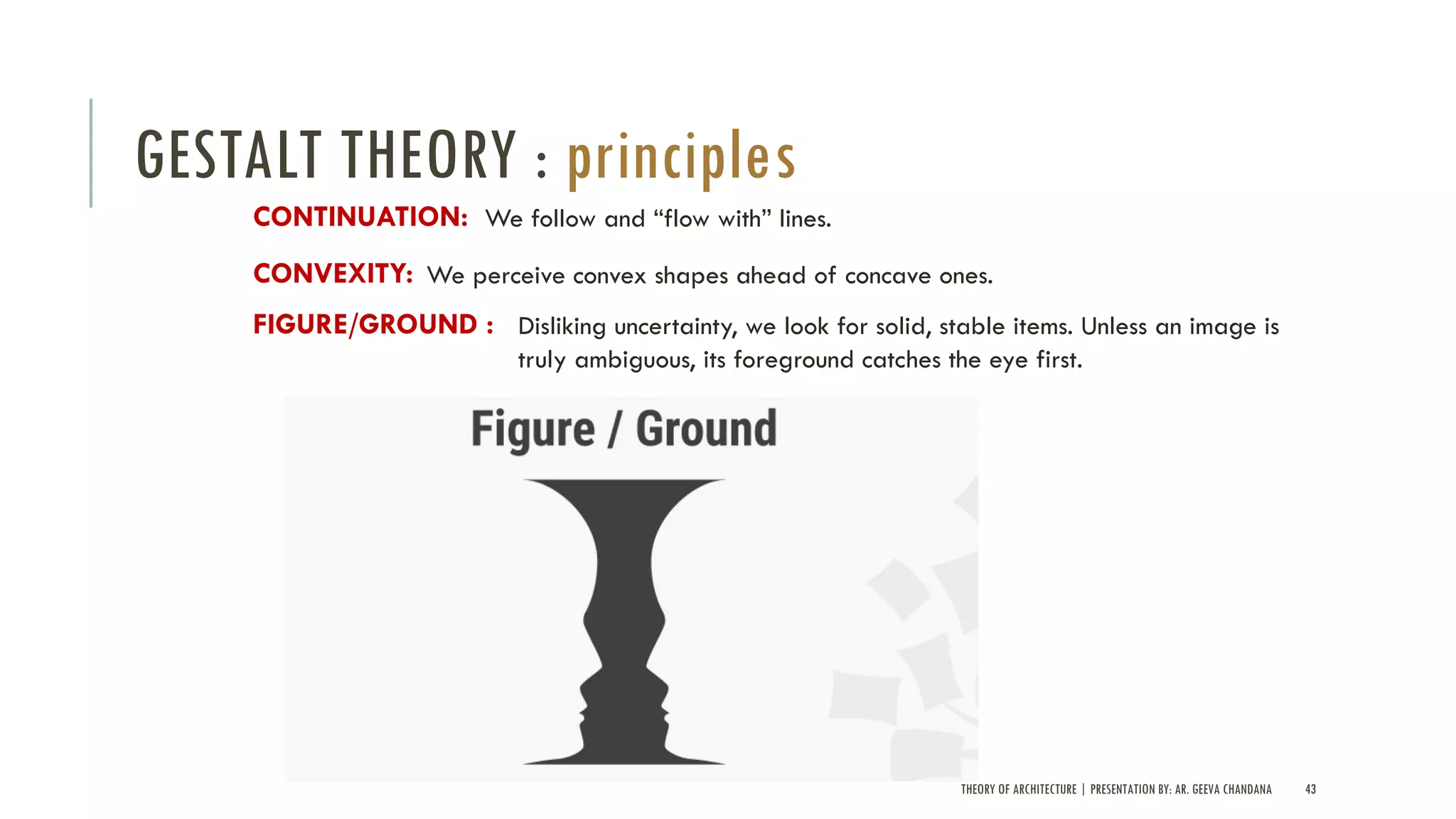 THEORY OF ARCHITECTURE | PRESENTATION BY: AR. GEEVA CHANDANA 43
GESTALT THEORY : principles
We follow and “flow with” lines.CONTINUATION:
We perceive convex shapes ahead of concave ones.CONVEXITY:
Disliking uncertainty, we look for solid, stable items. Unless an image is
truly ambiguous, its foreground catches the eye first.
FIGURE/GROUND :
 