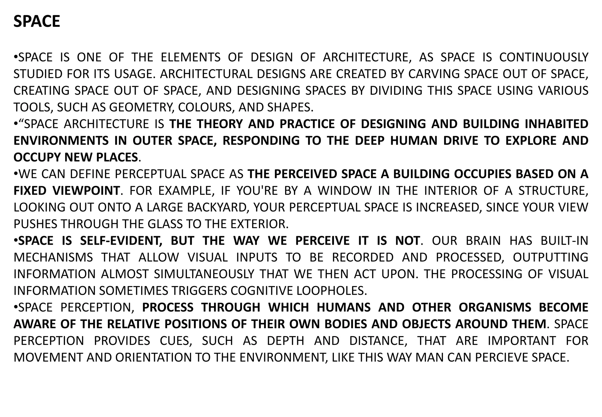 SPACE
•SPACE IS ONE OF THE ELEMENTS OF DESIGN OF ARCHITECTURE, AS SPACE IS CONTINUOUSLY
STUDIED FOR ITS USAGE. ARCHITECTURAL DESIGNS ARE CREATED BY CARVING SPACE OUT OF SPACE,
CREATING SPACE OUT OF SPACE, AND DESIGNING SPACES BY DIVIDING THIS SPACE USING VARIOUS
TOOLS, SUCH AS GEOMETRY, COLOURS, AND SHAPES.
•“SPACE ARCHITECTURE IS THE THEORY AND PRACTICE OF DESIGNING AND BUILDING INHABITED
ENVIRONMENTS IN OUTER SPACE, RESPONDING TO THE DEEP HUMAN DRIVE TO EXPLORE AND
OCCUPY NEW PLACES.
•WE CAN DEFINE PERCEPTUAL SPACE AS THE PERCEIVED SPACE A BUILDING OCCUPIES BASED ON A
FIXED VIEWPOINT. FOR EXAMPLE, IF YOU'RE BY A WINDOW IN THE INTERIOR OF A STRUCTURE,
LOOKING OUT ONTO A LARGE BACKYARD, YOUR PERCEPTUAL SPACE IS INCREASED, SINCE YOUR VIEW
PUSHES THROUGH THE GLASS TO THE EXTERIOR.
•SPACE IS SELF-EVIDENT, BUT THE WAY WE PERCEIVE IT IS NOT. OUR BRAIN HAS BUILT-IN
MECHANISMS THAT ALLOW VISUAL INPUTS TO BE RECORDED AND PROCESSED, OUTPUTTING
INFORMATION ALMOST SIMULTANEOUSLY THAT WE THEN ACT UPON. THE PROCESSING OF VISUAL
INFORMATION SOMETIMES TRIGGERS COGNITIVE LOOPHOLES.
•SPACE PERCEPTION, PROCESS THROUGH WHICH HUMANS AND OTHER ORGANISMS BECOME
AWARE OF THE RELATIVE POSITIONS OF THEIR OWN BODIES AND OBJECTS AROUND THEM. SPACE
PERCEPTION PROVIDES CUES, SUCH AS DEPTH AND DISTANCE, THAT ARE IMPORTANT FOR
MOVEMENT AND ORIENTATION TO THE ENVIRONMENT, LIKE THIS WAY MAN CAN PERCIEVE SPACE.
 