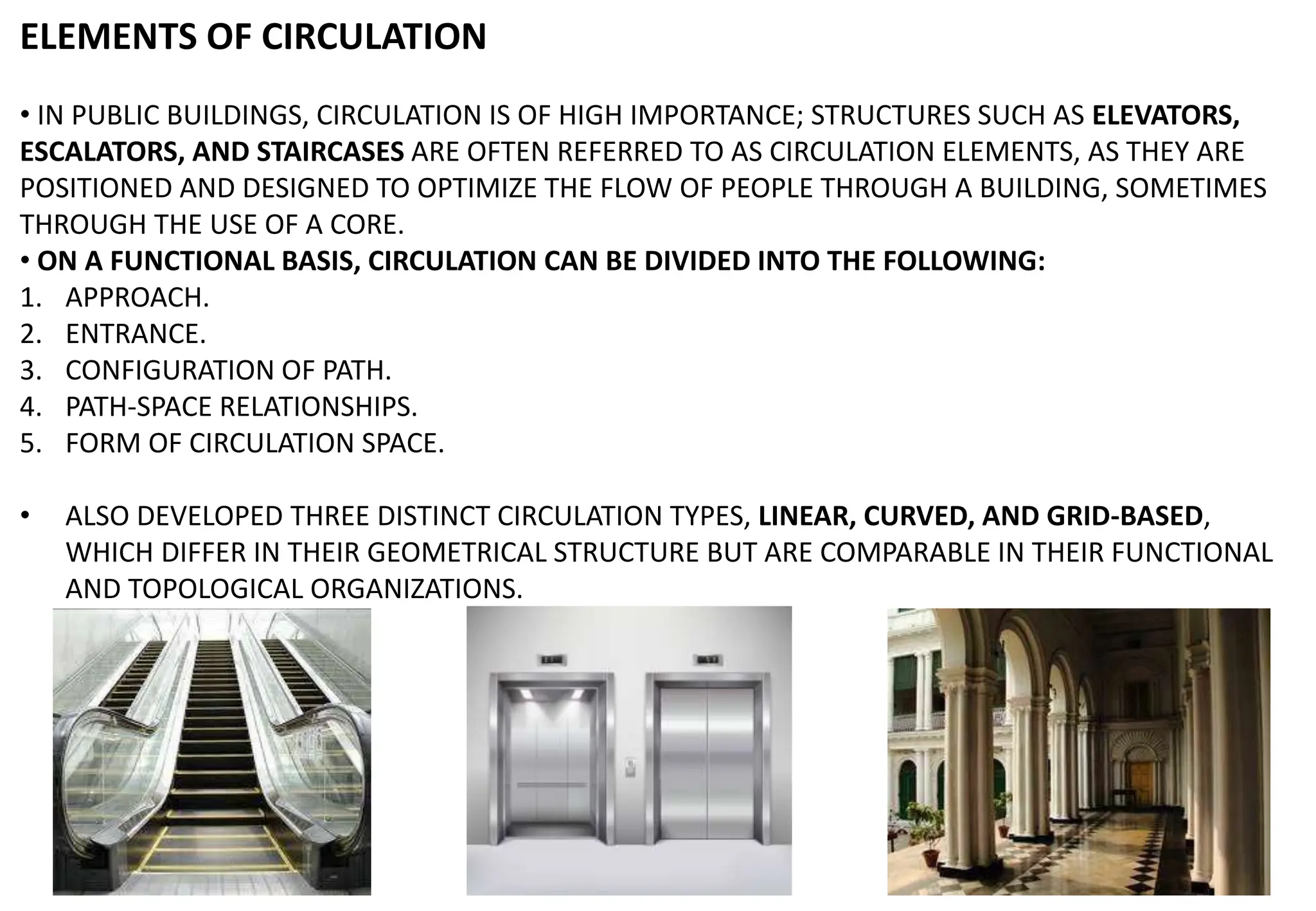 ELEMENTS OF CIRCULATION
• IN PUBLIC BUILDINGS, CIRCULATION IS OF HIGH IMPORTANCE; STRUCTURES SUCH AS ELEVATORS,
ESCALATORS, AND STAIRCASES ARE OFTEN REFERRED TO AS CIRCULATION ELEMENTS, AS THEY ARE
POSITIONED AND DESIGNED TO OPTIMIZE THE FLOW OF PEOPLE THROUGH A BUILDING, SOMETIMES
THROUGH THE USE OF A CORE.
• ON A FUNCTIONAL BASIS, CIRCULATION CAN BE DIVIDED INTO THE FOLLOWING:
1. APPROACH.
2. ENTRANCE.
3. CONFIGURATION OF PATH.
4. PATH-SPACE RELATIONSHIPS.
5. FORM OF CIRCULATION SPACE.
• ALSO DEVELOPED THREE DISTINCT CIRCULATION TYPES, LINEAR, CURVED, AND GRID-BASED,
WHICH DIFFER IN THEIR GEOMETRICAL STRUCTURE BUT ARE COMPARABLE IN THEIR FUNCTIONAL
AND TOPOLOGICAL ORGANIZATIONS.
 