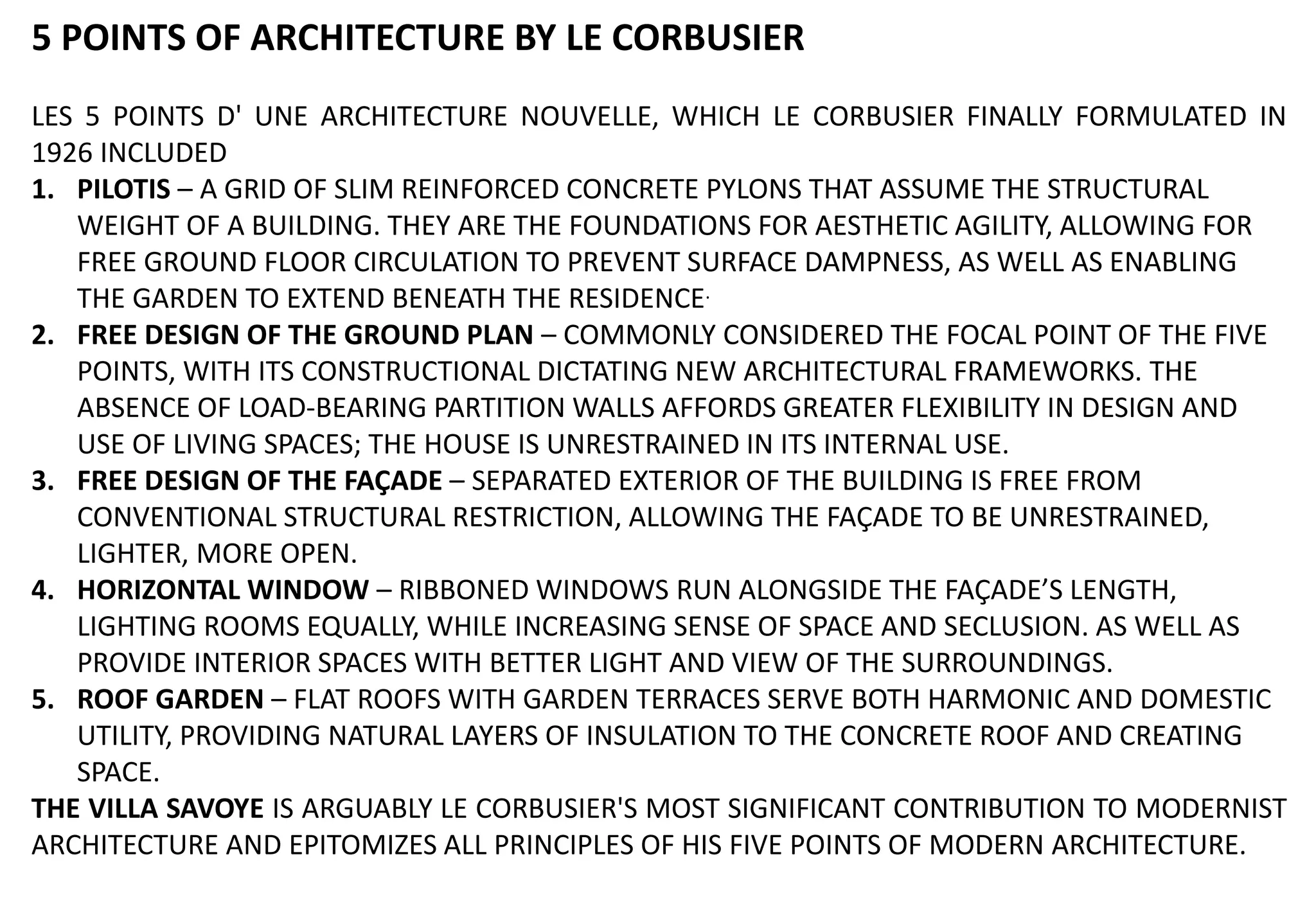 5 POINTS OF ARCHITECTURE BY LE CORBUSIER
LES 5 POINTS D' UNE ARCHITECTURE NOUVELLE, WHICH LE CORBUSIER FINALLY FORMULATED IN
1926 INCLUDED
1. PILOTIS – A GRID OF SLIM REINFORCED CONCRETE PYLONS THAT ASSUME THE STRUCTURAL
WEIGHT OF A BUILDING. THEY ARE THE FOUNDATIONS FOR AESTHETIC AGILITY, ALLOWING FOR
FREE GROUND FLOOR CIRCULATION TO PREVENT SURFACE DAMPNESS, AS WELL AS ENABLING
THE GARDEN TO EXTEND BENEATH THE RESIDENCE.
2. FREE DESIGN OF THE GROUND PLAN – COMMONLY CONSIDERED THE FOCAL POINT OF THE FIVE
POINTS, WITH ITS CONSTRUCTIONAL DICTATING NEW ARCHITECTURAL FRAMEWORKS. THE
ABSENCE OF LOAD-BEARING PARTITION WALLS AFFORDS GREATER FLEXIBILITY IN DESIGN AND
USE OF LIVING SPACES; THE HOUSE IS UNRESTRAINED IN ITS INTERNAL USE.
3. FREE DESIGN OF THE FAÇADE – SEPARATED EXTERIOR OF THE BUILDING IS FREE FROM
CONVENTIONAL STRUCTURAL RESTRICTION, ALLOWING THE FAÇADE TO BE UNRESTRAINED,
LIGHTER, MORE OPEN.
4. HORIZONTAL WINDOW – RIBBONED WINDOWS RUN ALONGSIDE THE FAÇADE’S LENGTH,
LIGHTING ROOMS EQUALLY, WHILE INCREASING SENSE OF SPACE AND SECLUSION. AS WELL AS
PROVIDE INTERIOR SPACES WITH BETTER LIGHT AND VIEW OF THE SURROUNDINGS.
5. ROOF GARDEN – FLAT ROOFS WITH GARDEN TERRACES SERVE BOTH HARMONIC AND DOMESTIC
UTILITY, PROVIDING NATURAL LAYERS OF INSULATION TO THE CONCRETE ROOF AND CREATING
SPACE.
THE VILLA SAVOYE IS ARGUABLY LE CORBUSIER'S MOST SIGNIFICANT CONTRIBUTION TO MODERNIST
ARCHITECTURE AND EPITOMIZES ALL PRINCIPLES OF HIS FIVE POINTS OF MODERN ARCHITECTURE.
 