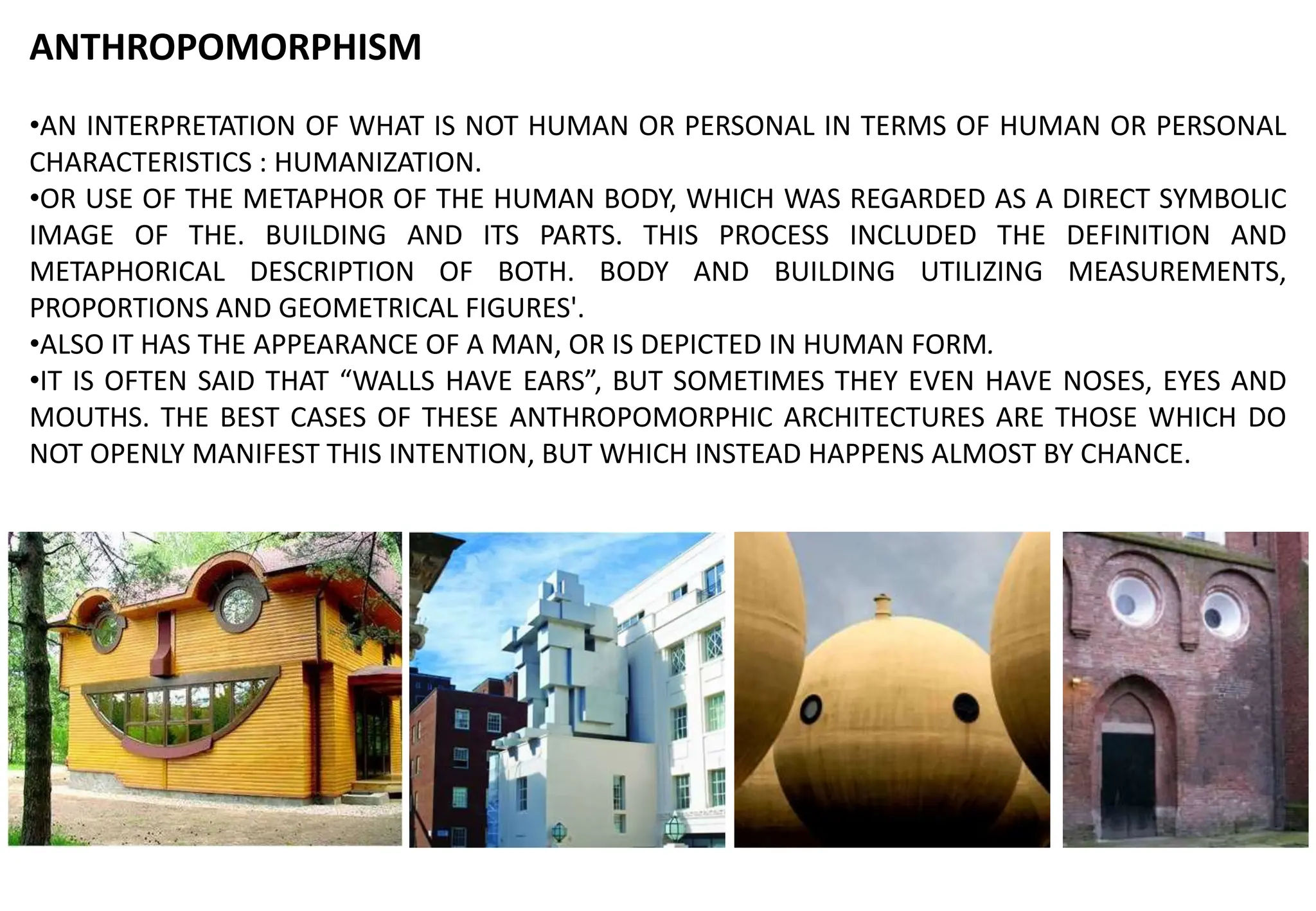 ANTHROPOMORPHISM
•AN INTERPRETATION OF WHAT IS NOT HUMAN OR PERSONAL IN TERMS OF HUMAN OR PERSONAL
CHARACTERISTICS : HUMANIZATION.
•OR USE OF THE METAPHOR OF THE HUMAN BODY, WHICH WAS REGARDED AS A DIRECT SYMBOLIC
IMAGE OF THE. BUILDING AND ITS PARTS. THIS PROCESS INCLUDED THE DEFINITION AND
METAPHORICAL DESCRIPTION OF BOTH. BODY AND BUILDING UTILIZING MEASUREMENTS,
PROPORTIONS AND GEOMETRICAL FIGURES'.
•ALSO IT HAS THE APPEARANCE OF A MAN, OR IS DEPICTED IN HUMAN FORM.
•IT IS OFTEN SAID THAT “WALLS HAVE EARS”, BUT SOMETIMES THEY EVEN HAVE NOSES, EYES AND
MOUTHS. THE BEST CASES OF THESE ANTHROPOMORPHIC ARCHITECTURES ARE THOSE WHICH DO
NOT OPENLY MANIFEST THIS INTENTION, BUT WHICH INSTEAD HAPPENS ALMOST BY CHANCE.
 