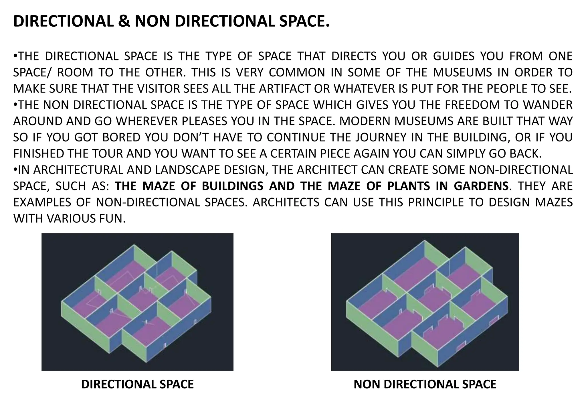 DIRECTIONAL & NON DIRECTIONAL SPACE.
•THE DIRECTIONAL SPACE IS THE TYPE OF SPACE THAT DIRECTS YOU OR GUIDES YOU FROM ONE
SPACE/ ROOM TO THE OTHER. THIS IS VERY COMMON IN SOME OF THE MUSEUMS IN ORDER TO
MAKE SURE THAT THE VISITOR SEES ALL THE ARTIFACT OR WHATEVER IS PUT FOR THE PEOPLE TO SEE.
•THE NON DIRECTIONAL SPACE IS THE TYPE OF SPACE WHICH GIVES YOU THE FREEDOM TO WANDER
AROUND AND GO WHEREVER PLEASES YOU IN THE SPACE. MODERN MUSEUMS ARE BUILT THAT WAY
SO IF YOU GOT BORED YOU DON’T HAVE TO CONTINUE THE JOURNEY IN THE BUILDING, OR IF YOU
FINISHED THE TOUR AND YOU WANT TO SEE A CERTAIN PIECE AGAIN YOU CAN SIMPLY GO BACK.
•IN ARCHITECTURAL AND LANDSCAPE DESIGN, THE ARCHITECT CAN CREATE SOME NON-DIRECTIONAL
SPACE, SUCH AS: THE MAZE OF BUILDINGS AND THE MAZE OF PLANTS IN GARDENS. THEY ARE
EXAMPLES OF NON-DIRECTIONAL SPACES. ARCHITECTS CAN USE THIS PRINCIPLE TO DESIGN MAZES
WITH VARIOUS FUN.
NON DIRECTIONAL SPACE
DIRECTIONAL SPACE
 
