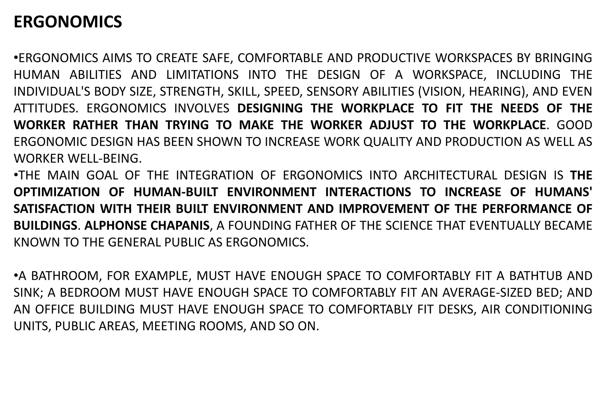 ERGONOMICS
•ERGONOMICS AIMS TO CREATE SAFE, COMFORTABLE AND PRODUCTIVE WORKSPACES BY BRINGING
HUMAN ABILITIES AND LIMITATIONS INTO THE DESIGN OF A WORKSPACE, INCLUDING THE
INDIVIDUAL'S BODY SIZE, STRENGTH, SKILL, SPEED, SENSORY ABILITIES (VISION, HEARING), AND EVEN
ATTITUDES. ERGONOMICS INVOLVES DESIGNING THE WORKPLACE TO FIT THE NEEDS OF THE
WORKER RATHER THAN TRYING TO MAKE THE WORKER ADJUST TO THE WORKPLACE. GOOD
ERGONOMIC DESIGN HAS BEEN SHOWN TO INCREASE WORK QUALITY AND PRODUCTION AS WELL AS
WORKER WELL-BEING.
•THE MAIN GOAL OF THE INTEGRATION OF ERGONOMICS INTO ARCHITECTURAL DESIGN IS THE
OPTIMIZATION OF HUMAN-BUILT ENVIRONMENT INTERACTIONS TO INCREASE OF HUMANS'
SATISFACTION WITH THEIR BUILT ENVIRONMENT AND IMPROVEMENT OF THE PERFORMANCE OF
BUILDINGS. ALPHONSE CHAPANIS, A FOUNDING FATHER OF THE SCIENCE THAT EVENTUALLY BECAME
KNOWN TO THE GENERAL PUBLIC AS ERGONOMICS.
•A BATHROOM, FOR EXAMPLE, MUST HAVE ENOUGH SPACE TO COMFORTABLY FIT A BATHTUB AND
SINK; A BEDROOM MUST HAVE ENOUGH SPACE TO COMFORTABLY FIT AN AVERAGE-SIZED BED; AND
AN OFFICE BUILDING MUST HAVE ENOUGH SPACE TO COMFORTABLY FIT DESKS, AIR CONDITIONING
UNITS, PUBLIC AREAS, MEETING ROOMS, AND SO ON.
 