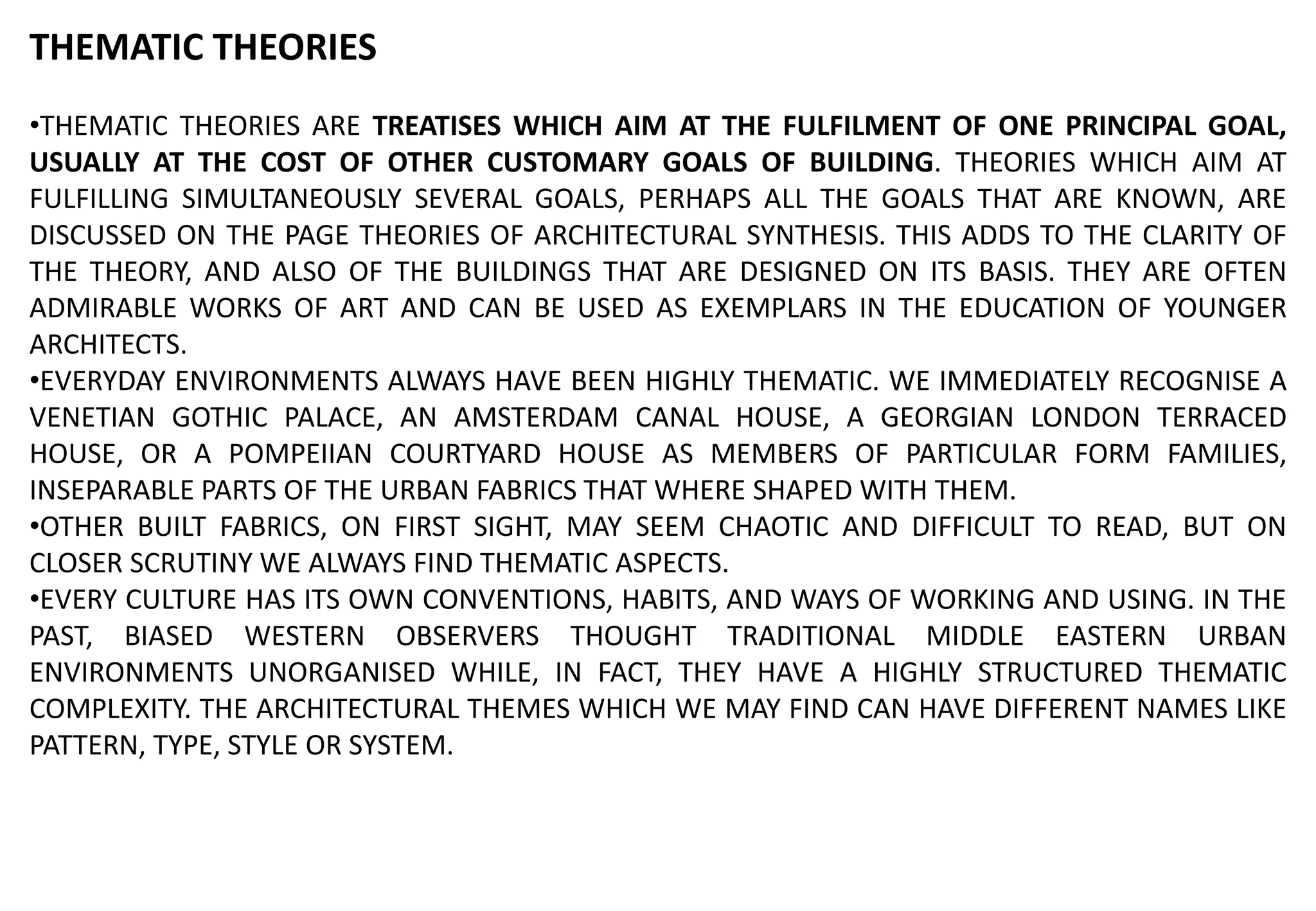 THEMATIC THEORIES
•THEMATIC THEORIES ARE TREATISES WHICH AIM AT THE FULFILMENT OF ONE PRINCIPAL GOAL,
USUALLY AT THE COST OF OTHER CUSTOMARY GOALS OF BUILDING. THEORIES WHICH AIM AT
FULFILLING SIMULTANEOUSLY SEVERAL GOALS, PERHAPS ALL THE GOALS THAT ARE KNOWN, ARE
DISCUSSED ON THE PAGE THEORIES OF ARCHITECTURAL SYNTHESIS. THIS ADDS TO THE CLARITY OF
THE THEORY, AND ALSO OF THE BUILDINGS THAT ARE DESIGNED ON ITS BASIS. THEY ARE OFTEN
ADMIRABLE WORKS OF ART AND CAN BE USED AS EXEMPLARS IN THE EDUCATION OF YOUNGER
ARCHITECTS.
•EVERYDAY ENVIRONMENTS ALWAYS HAVE BEEN HIGHLY THEMATIC. WE IMMEDIATELY RECOGNISE A
VENETIAN GOTHIC PALACE, AN AMSTERDAM CANAL HOUSE, A GEORGIAN LONDON TERRACED
HOUSE, OR A POMPEIIAN COURTYARD HOUSE AS MEMBERS OF PARTICULAR FORM FAMILIES,
INSEPARABLE PARTS OF THE URBAN FABRICS THAT WHERE SHAPED WITH THEM.
•OTHER BUILT FABRICS, ON FIRST SIGHT, MAY SEEM CHAOTIC AND DIFFICULT TO READ, BUT ON
CLOSER SCRUTINY WE ALWAYS FIND THEMATIC ASPECTS.
•EVERY CULTURE HAS ITS OWN CONVENTIONS, HABITS, AND WAYS OF WORKING AND USING. IN THE
PAST, BIASED WESTERN OBSERVERS THOUGHT TRADITIONAL MIDDLE EASTERN URBAN
ENVIRONMENTS UNORGANISED WHILE, IN FACT, THEY HAVE A HIGHLY STRUCTURED THEMATIC
COMPLEXITY. THE ARCHITECTURAL THEMES WHICH WE MAY FIND CAN HAVE DIFFERENT NAMES LIKE
PATTERN, TYPE, STYLE OR SYSTEM.
 