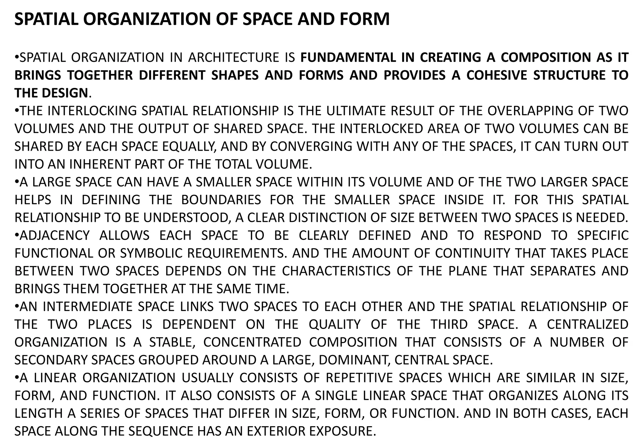 SPATIAL ORGANIZATION OF SPACE AND FORM
•SPATIAL ORGANIZATION IN ARCHITECTURE IS FUNDAMENTAL IN CREATING A COMPOSITION AS IT
BRINGS TOGETHER DIFFERENT SHAPES AND FORMS AND PROVIDES A COHESIVE STRUCTURE TO
THE DESIGN.
•THE INTERLOCKING SPATIAL RELATIONSHIP IS THE ULTIMATE RESULT OF THE OVERLAPPING OF TWO
VOLUMES AND THE OUTPUT OF SHARED SPACE. THE INTERLOCKED AREA OF TWO VOLUMES CAN BE
SHARED BY EACH SPACE EQUALLY, AND BY CONVERGING WITH ANY OF THE SPACES, IT CAN TURN OUT
INTO AN INHERENT PART OF THE TOTAL VOLUME.
•A LARGE SPACE CAN HAVE A SMALLER SPACE WITHIN ITS VOLUME AND OF THE TWO LARGER SPACE
HELPS IN DEFINING THE BOUNDARIES FOR THE SMALLER SPACE INSIDE IT. FOR THIS SPATIAL
RELATIONSHIP TO BE UNDERSTOOD, A CLEAR DISTINCTION OF SIZE BETWEEN TWO SPACES IS NEEDED.
•ADJACENCY ALLOWS EACH SPACE TO BE CLEARLY DEFINED AND TO RESPOND TO SPECIFIC
FUNCTIONAL OR SYMBOLIC REQUIREMENTS. AND THE AMOUNT OF CONTINUITY THAT TAKES PLACE
BETWEEN TWO SPACES DEPENDS ON THE CHARACTERISTICS OF THE PLANE THAT SEPARATES AND
BRINGS THEM TOGETHER AT THE SAME TIME.
•AN INTERMEDIATE SPACE LINKS TWO SPACES TO EACH OTHER AND THE SPATIAL RELATIONSHIP OF
THE TWO PLACES IS DEPENDENT ON THE QUALITY OF THE THIRD SPACE. A CENTRALIZED
ORGANIZATION IS A STABLE, CONCENTRATED COMPOSITION THAT CONSISTS OF A NUMBER OF
SECONDARY SPACES GROUPED AROUND A LARGE, DOMINANT, CENTRAL SPACE.
•A LINEAR ORGANIZATION USUALLY CONSISTS OF REPETITIVE SPACES WHICH ARE SIMILAR IN SIZE,
FORM, AND FUNCTION. IT ALSO CONSISTS OF A SINGLE LINEAR SPACE THAT ORGANIZES ALONG ITS
LENGTH A SERIES OF SPACES THAT DIFFER IN SIZE, FORM, OR FUNCTION. AND IN BOTH CASES, EACH
SPACE ALONG THE SEQUENCE HAS AN EXTERIOR EXPOSURE.
 