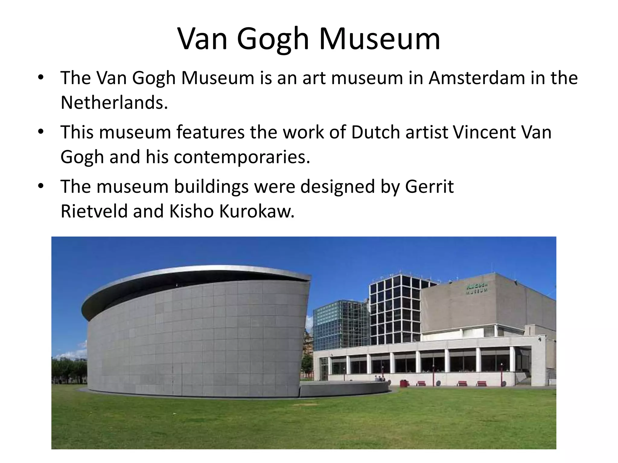 Van Gogh Museum
• The Van Gogh Museum is an art museum in Amsterdam in the
Netherlands.
• This museum features the work of Dutch artist Vincent Van
Gogh and his contemporaries.
• The museum buildings were designed by Gerrit
Rietveld and Kisho Kurokaw.
 