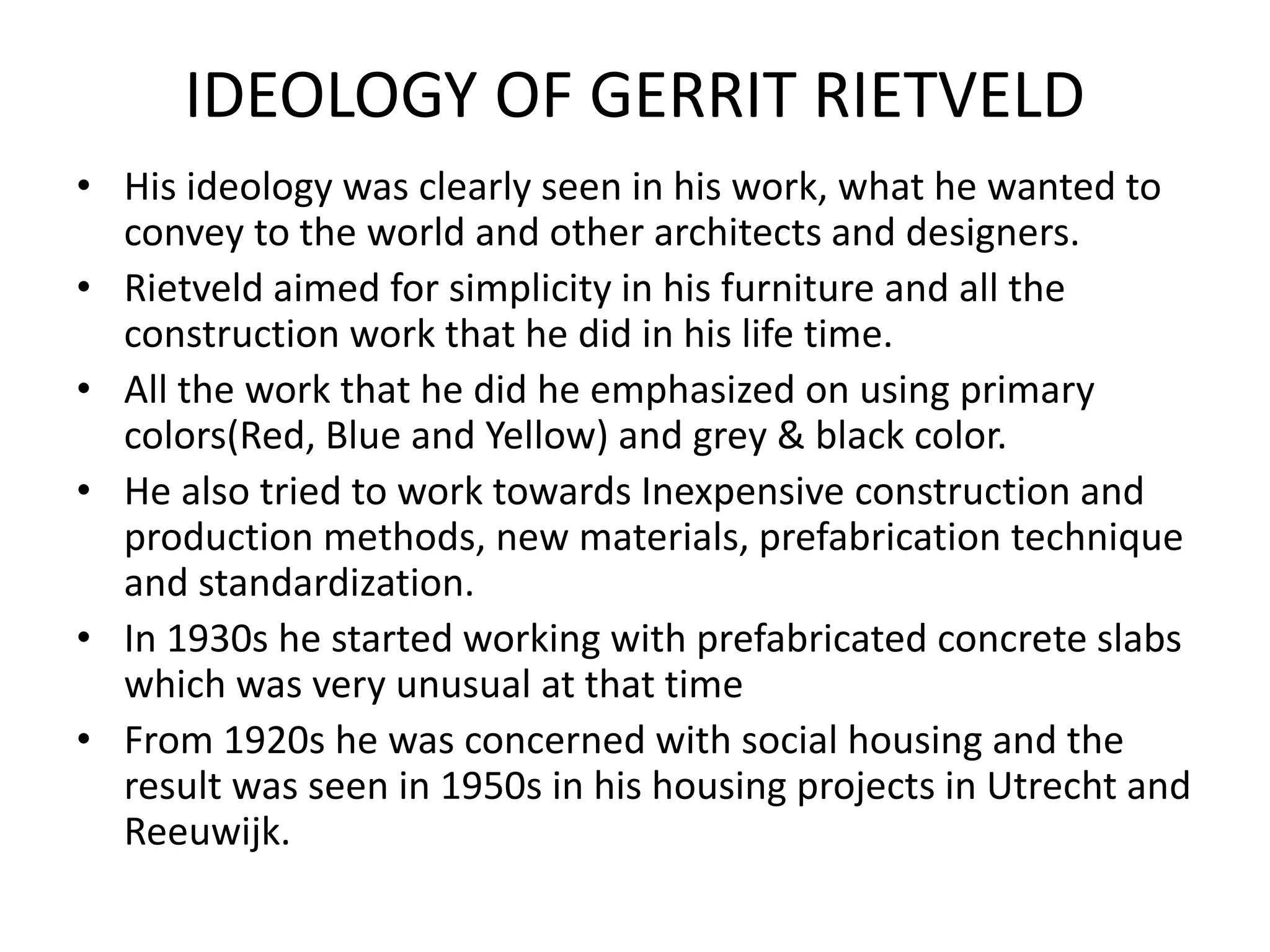 IDEOLOGY OF GERRIT RIETVELD
• His ideology was clearly seen in his work, what he wanted to
convey to the world and other architects and designers.
• Rietveld aimed for simplicity in his furniture and all the
construction work that he did in his life time.
• All the work that he did he emphasized on using primary
colors(Red, Blue and Yellow) and grey & black color.
• He also tried to work towards Inexpensive construction and
production methods, new materials, prefabrication technique
and standardization.
• In 1930s he started working with prefabricated concrete slabs
which was very unusual at that time
• From 1920s he was concerned with social housing and the
result was seen in 1950s in his housing projects in Utrecht and
Reeuwijk.
 