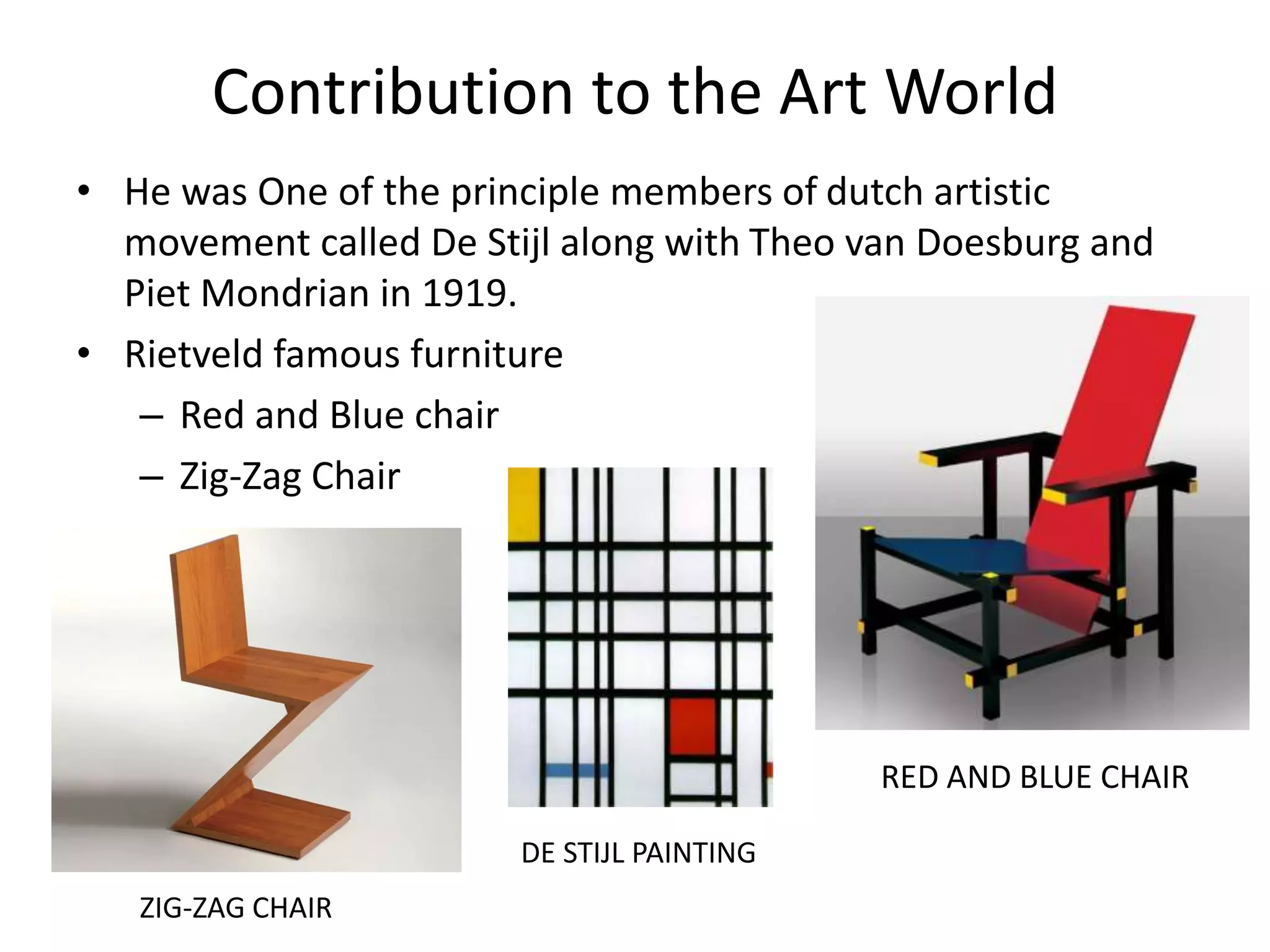 Contribution to the Art World
• He was One of the principle members of dutch artistic
movement called De Stijl along with Theo van Doesburg and
Piet Mondrian in 1919.
• Rietveld famous furniture
– Red and Blue chair
– Zig-Zag Chair
RED AND BLUE CHAIR
DE STIJL PAINTING
ZIG-ZAG CHAIR
 