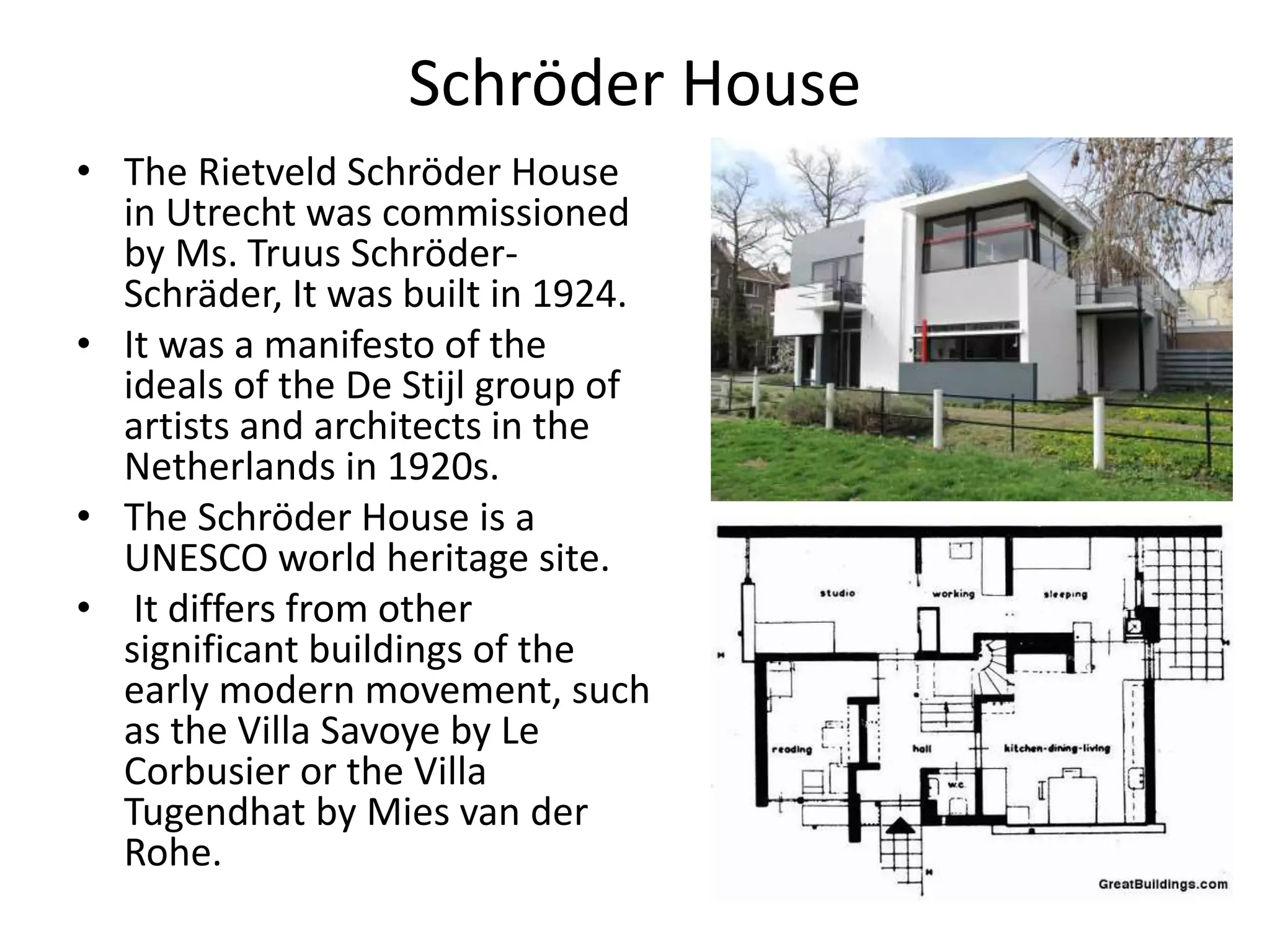 Schröder House
• The Rietveld Schröder House
in Utrecht was commissioned
by Ms. Truus Schröder-
Schräder, It was built in 1924.
• It was a manifesto of the
ideals of the De Stijl group of
artists and architects in the
Netherlands in 1920s.
• The Schröder House is a
UNESCO world heritage site.
• It differs from other
significant buildings of the
early modern movement, such
as the Villa Savoye by Le
Corbusier or the Villa
Tugendhat by Mies van der
Rohe.
 