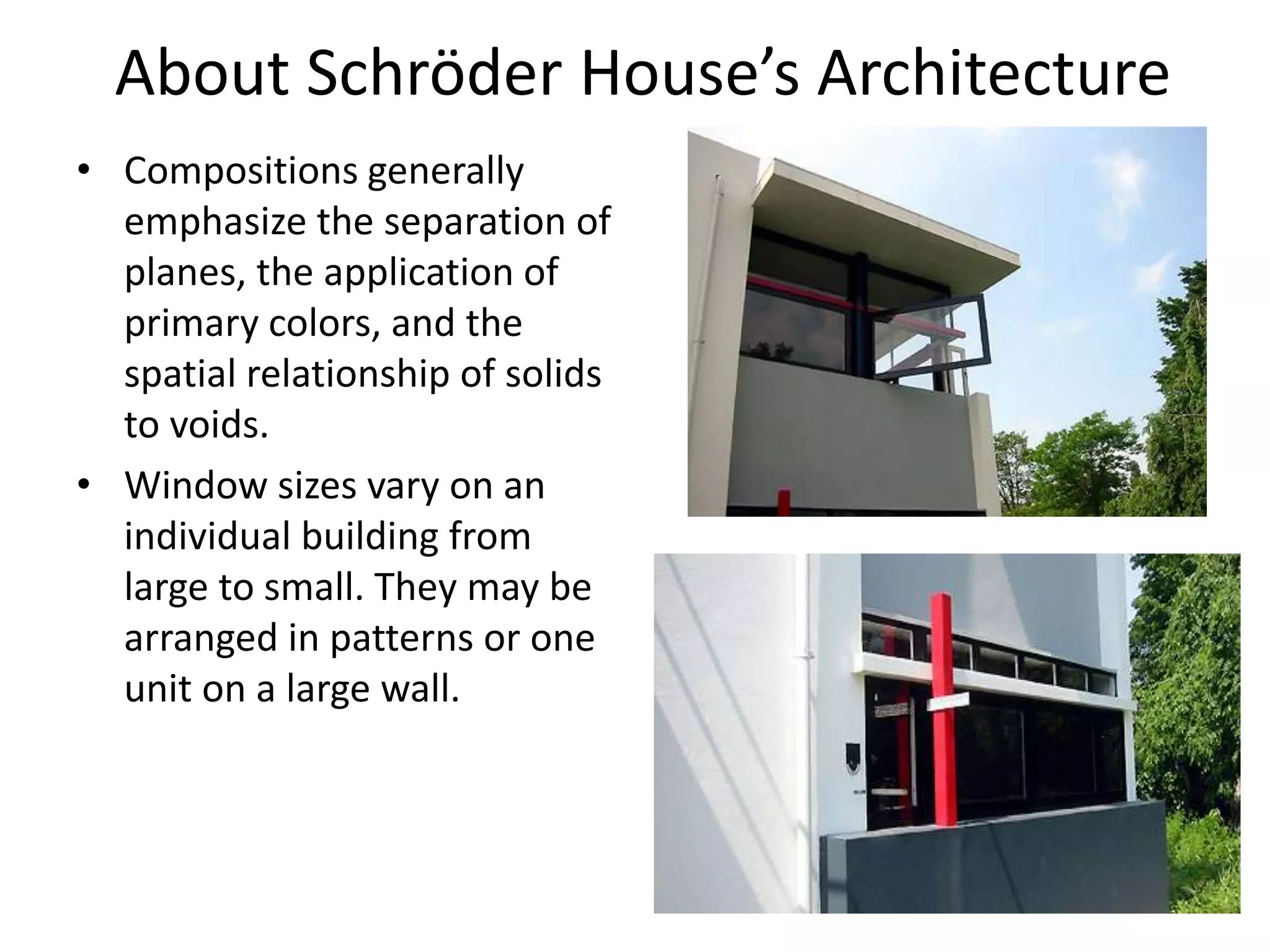 About Schröder House’s Architecture
• Compositions generally
emphasize the separation of
planes, the application of
primary colors, and the
spatial relationship of solids
to voids.
• Window sizes vary on an
individual building from
large to small. They may be
arranged in patterns or one
unit on a large wall.
 