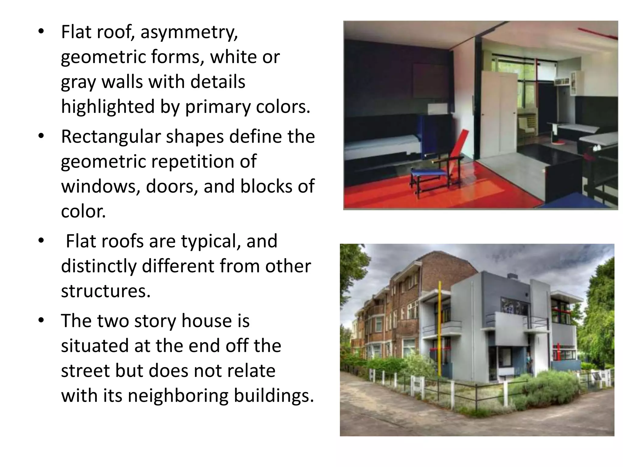 • Flat roof, asymmetry,
geometric forms, white or
gray walls with details
highlighted by primary colors.
• Rectangular shapes define the
geometric repetition of
windows, doors, and blocks of
color.
• Flat roofs are typical, and
distinctly different from other
structures.
• The two story house is
situated at the end off the
street but does not relate
with its neighboring buildings.
 