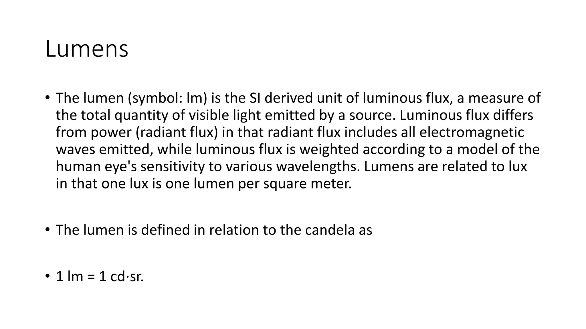 Lumens
• The lumen (symbol: lm) is the SI derived unit of luminous flux, a measure of
the total quantity of visible light emitted by a source. Luminous flux differs
from power (radiant flux) in that radiant flux includes all electromagnetic
waves emitted, while luminous flux is weighted according to a model of the
human eye's sensitivity to various wavelengths. Lumens are related to lux
in that one lux is one lumen per square meter.
• The lumen is defined in relation to the candela as
• 1 lm = 1 cd⋅sr.
 