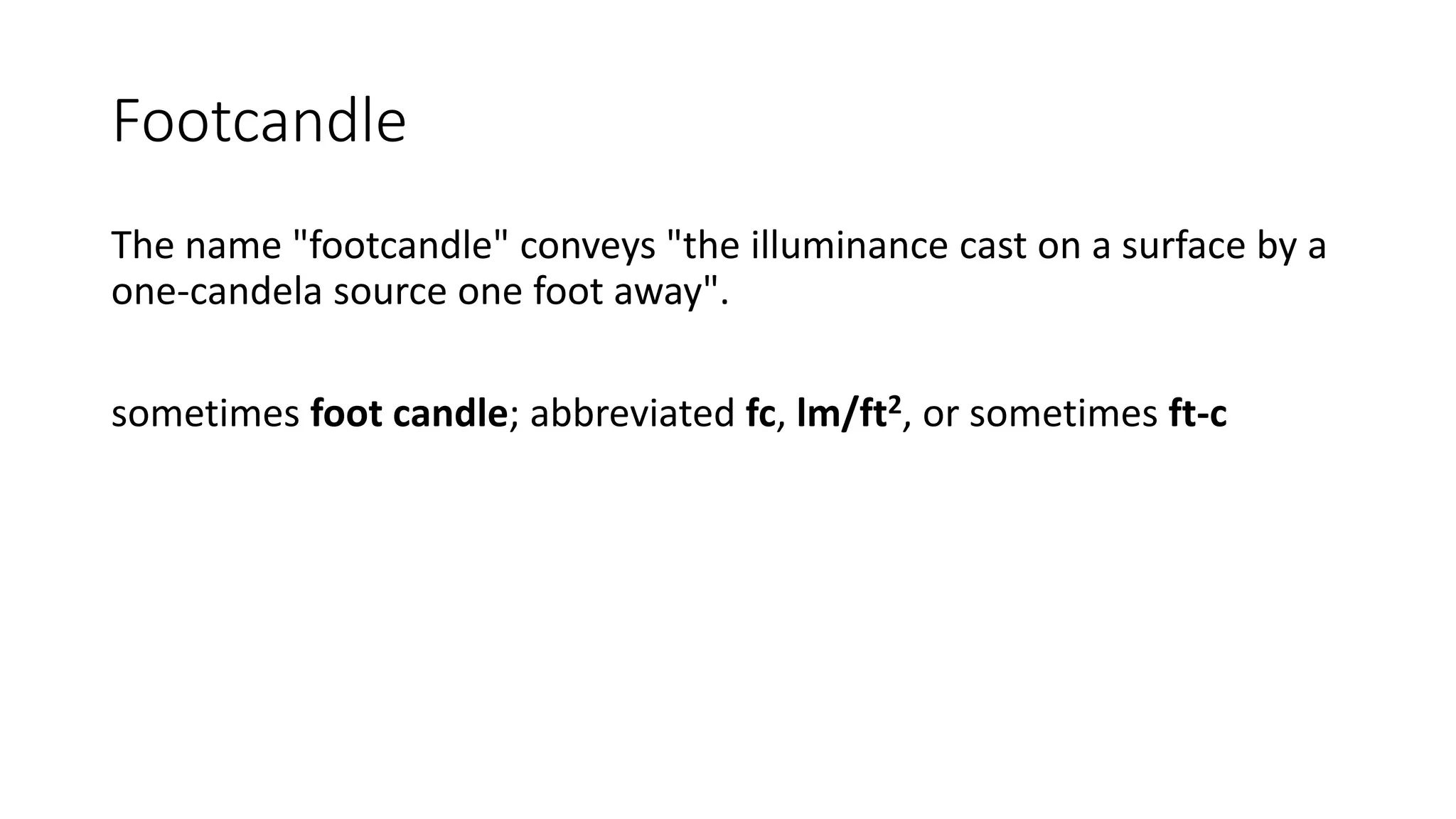 Footcandle
The name "footcandle" conveys "the illuminance cast on a surface by a
one-candela source one foot away".
sometimes foot candle; abbreviated fc, lm/ft2, or sometimes ft-c
 