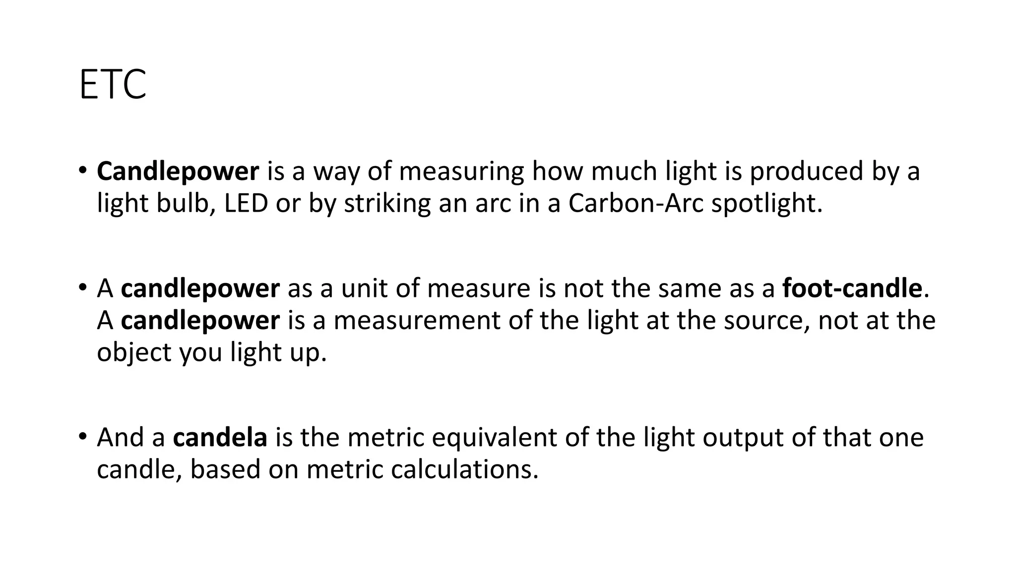 ETC
• Candlepower is a way of measuring how much light is produced by a
light bulb, LED or by striking an arc in a Carbon-Arc spotlight.
• A candlepower as a unit of measure is not the same as a foot-candle.
A candlepower is a measurement of the light at the source, not at the
object you light up.
• And a candela is the metric equivalent of the light output of that one
candle, based on metric calculations.
 