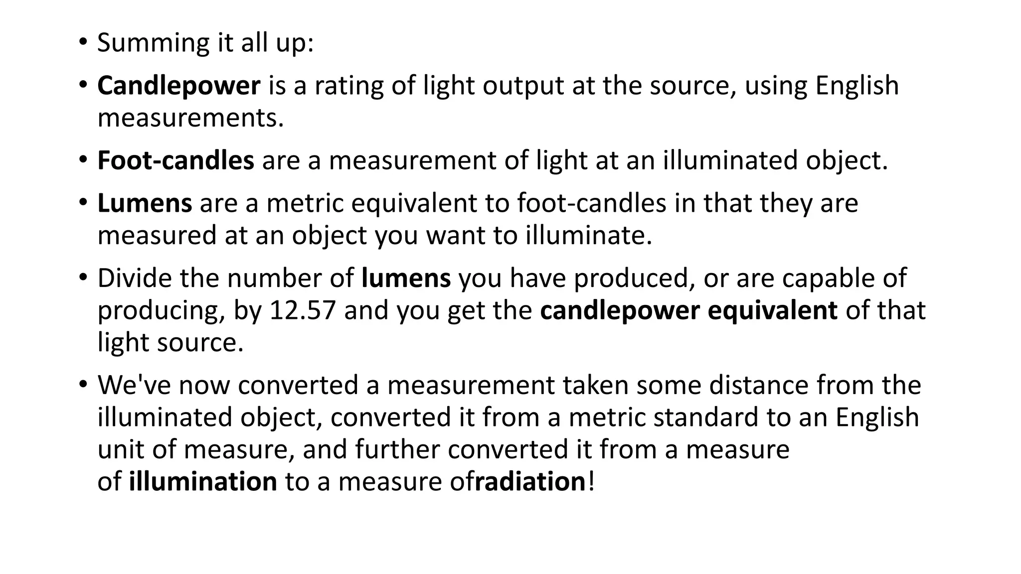 • Summing it all up:
• Candlepower is a rating of light output at the source, using English
measurements.
• Foot-candles are a measurement of light at an illuminated object.
• Lumens are a metric equivalent to foot-candles in that they are
measured at an object you want to illuminate.
• Divide the number of lumens you have produced, or are capable of
producing, by 12.57 and you get the candlepower equivalent of that
light source.
• We've now converted a measurement taken some distance from the
illuminated object, converted it from a metric standard to an English
unit of measure, and further converted it from a measure
of illumination to a measure ofradiation!
 