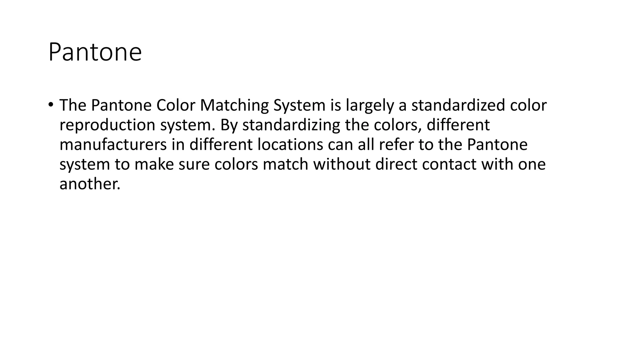 Pantone
• The Pantone Color Matching System is largely a standardized color
reproduction system. By standardizing the colors, different
manufacturers in different locations can all refer to the Pantone
system to make sure colors match without direct contact with one
another.
 