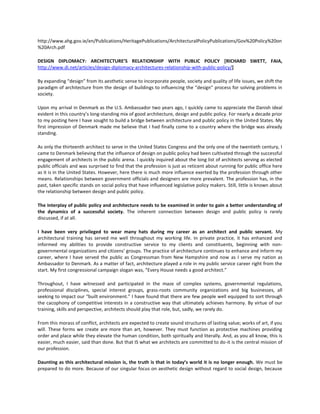 http://www.ahg.gov.ie/en/Publications/HeritagePublications/ArchitecturalPolicyPublications/Gov%20Policy%20on
%20Arch.pdf
DESIGN DIPLOMACY: ARCHITECTURE’S RELATIONSHIP WITH PUBLIC POLICY [RICHARD SWETT, FAIA,
http://www.di.net/articles/design-diplomacy-architectures-relationship-with-public-policy/]
By expanding “design” from its aesthetic sense to incorporate people, society and quality of life issues, we shift the
paradigm of architecture from the design of buildings to influencing the “design” process for solving problems in
society.
Upon my arrival in Denmark as the U.S. Ambassador two years ago, I quickly came to appreciate the Danish ideal
evident in this country’s long-standing mix of good architecture, design and public policy. For nearly a decade prior
to my posting here I have sought to build a bridge between architecture and public policy in the United States. My
first impression of Denmark made me believe that I had finally come to a country where the bridge was already
standing.
As only the thirteenth architect to serve in the United States Congress and the only one of the twentieth century, I
came to Denmark believing that the influence of design on public policy had been cultivated through the successful
engagement of architects in the public arena. I quickly inquired about the long list of architects serving as elected
public officials and was surprised to find that the profession is just as reticent about running for public office here
as it is in the United States. However, here there is much more influence exerted by the profession through other
means. Relationships between government officials and designers are more prevalent. The profession has, in the
past, taken specific stands on social policy that have influenced legislative policy makers. Still, little is known about
the relationship between design and public policy.
The interplay of public policy and architecture needs to be examined in order to gain a better understanding of
the dynamics of a successful society. The inherent connection between design and public policy is rarely
discussed, if at all.
I have been very privileged to wear many hats during my career as an architect and public servant. My
architectural training has served me well throughout my working life. In private practice, it has enhanced and
informed my abilities to provide constructive service to my clients and constituents, beginning with nongovernmental organizations and citizens’ groups. The practice of architecture continues to enhance and inform my
career, where I have served the public as Congressman from New Hampshire and now as I serve my nation as
Ambassador to Denmark. As a matter of fact, architecture played a role in my public service career right from the
start. My first congressional campaign slogan was, “Every House needs a good architect.”
Throughout, I have witnessed and participated in the maze of complex systems, governmental regulations,
professional disciplines, special interest groups, grass-roots community organizations and big businesses, all
seeking to impact our “built environment.” I have found that there are few people well equipped to sort through
the cacophony of competitive interests in a constructive way that ultimately achieves harmony. By virtue of our
training, skills and perspective, architects should play that role, but, sadly, we rarely do.
From this morass of conflict, architects are expected to create sound structures of lasting value; works of art, if you
will. These forms we create are more than art, however. They must function as protective machines providing
order and place while they elevate the human condition, both spiritually and literally. And, as you all know, this is
easier, much easier, said than done. But that IS what we architects are committed to do-it is the central mission of
our profession.
Daunting as this architectural mission is, the truth is that in today’s world it is no longer enough. We must be
prepared to do more. Because of our singular focus on aesthetic design without regard to social design, because

 