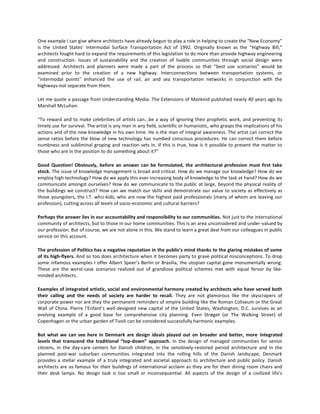 One example I can give where architects have already begun to play a role in helping to create the “New Economy”
is the United States’ Intermodal Surface Transportation Act of 1992. Originally known as the “Highway Bill,”
architects fought hard to expand the requirements of this legislation to do more than provide highway engineering
and construction. Issues of sustainability and the creation of livable communities through social design were
addressed. Architects and planners were made a part of the process so that “best use scenarios” would be
examined prior to the creation of a new highway. Interconnections between transportation systems, or
“intermodal points” enhanced the use of rail, air and sea transportation networks in conjunction with the
highways-not separate from them.
Let me quote a passage from Understanding Media: The Extensions of Mankind published nearly 40 years ago by
Marshall McLuhan:
“To reward and to make celebrities of artists can...be a way of ignoring their prophetic work, and preventing its
timely use for survival. The artist is any man in any field, scientific or humanistic, who grasps the implications of his
actions and of the new knowledge in his own time. He is the man of integral awareness. The artist can correct the
sense ratios before the blow of new technology has numbed conscious procedures. He can correct them before
numbness and subliminal groping and reaction sets in. If this is true, how is it possible to present the matter to
those who are in the position to do something about it?”
Good Question! Obviously, before an answer can be formulated, the architectural profession must first take
stock. The issue of knowledge management is broad and critical. How do we manage our knowledge? How do we
employ high technology? How do we apply this ever-increasing body of knowledge to the task at hand? How do we
communicate amongst ourselves? How do we communicate to the public at large, beyond the physical reality of
the buildings we construct? How can we match our skills and demonstrate our value to society as effectively as
those youngsters, the I.T. whiz-kids, who are now the highest paid professionals (many of whom are leaving our
profession), cutting across all levels of socio-economic and cultural barriers?
Perhaps the answer lies in our accountability and responsibility to our communities. Not just to the international
community of architects, but to those in our home communities. This is an area unconsidered and under-valued by
our profession. But of course, we are not alone in this. We stand to learn a great deal from our colleagues in public
service on this account.
The profession of Politics has a negative reputation in the public’s mind thanks to the glaring mistakes of some
of its high-flyers. And so too does architecture when it becomes party to grave political misconceptions. To drop
some infamous examples I offer Albert Speer’s Berlin or Brasilia, the utopian capital gone monumentally wrong.
These are the worst-case scenarios realized out of grandiose political schemes met with equal fervor by likeminded architects.
Examples of integrated artistic, social and environmental harmony created by architects who have served both
their calling and the needs of society are harder to recall. They are not glamorous like the skyscrapers of
corporate power nor are they the permanent reminders of empire building like the Roman Coliseum or the Great
Wall of China. Pierre l’Enfant’s well-designed new capital of the United States, Washington, D.C. survives as an
evolving example of a good base for comprehensive city planning. Even Strøget (or The Walking Street) of
Copenhagen or the urban garden of Tivoli can be considered successfully harmonic examples.
But what we can see here in Denmark are design ideals played out on broader and better, more integrated
levels that transcend the traditional “top-down” approach. In the design of managed communities for senior
citizens, in the day-care centers for Danish children, in the sensitively-restored period architecture and in the
planned post-war suburban communities integrated into the rolling hills of the Danish landscape, Denmark
provides a stellar example of a truly integrated and societal approach to architecture and public policy. Danish
architects are as famous for their buildings of international acclaim as they are for their dining room chairs and
their desk lamps. No design task is too small or inconsequential. All aspects of the design of a civilized life’s

 