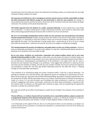 accouterments, from the shelter we need to the implements for feeding ourselves, are treated with the same high
standards of design integrity and respect.
The awareness of architecture’s role in managing our precious natural resources and the responsibility to design
the built environment with efficient energy use and conservation in mind are now universal. But making it a
social, political and economic priority has led to a world-class role for the Danish industrial and architectural design
community. The architects of the world should take note.
This holistic approach forms the bedrock of a subtle, sustained leadership. It means taking many, many things
into consideration. It involves combining the complex relationships architects must achieve to create their work
while constructing purposeful physical structures with an inherent use of our environment.
We are in an increasingly interdependent world in which not only commerce, but also professions and national
interests overlap more and more. Despite occasional adversarial conflict in the arenas of trade, politics and special
interest groups, it is interesting to note that architects remain one of the few academic professions still held in
high regard by the public. Yet, the profession is losing market share. I would even go so far as to say it is losing
touch with the environment, in which we not only live, but also are so integral in creating and managing.
This interplay between the practice of architecture and public policy is at the crux of these questions. Architects
have not adequately participated in the public policy debate in a way that I wholeheartedly believe would be so
beneficial to our profession and to the public at large.
By our very nature, architects are constructive, cooperative and creative problem solvers and as such, have
splendid leadership qualities to offer. Likewise, public policy can only evolve and mature if architects better use
their integrated creative skills to have a greater say in local, national and even international governmental affairs. I
am not criticizing or downplaying the accomplishments of the profession in the public arena. Nor do I wish to
diminish the very important role of design in our profession. I only suggest that architecture is made up of much
more than just the aesthetics of design, and that we must consider a broader set of issues and set new objectives
for participation in public life. Five years ago Herbert Muschamp wrote for The New York Times, a “Fleeting
Homage to an Architect Who only Dreams:”
“The realization of an architectural design isn’t purely a technical matter. It also has a cultural dimension....I’m
thinking, for example, of an artist like Christo, who regards the process of realizing as an essential part of his art.
When Christo wraps up a monument, like the Berlin Reichstag building, the project’s meaning is partly drawn from
the involvement of public officials and private citizens in its creation. Architects draw on that level of meaning as a
matter of a course. It is not only the public use of buildings that makes architecture a social art, it is also the
architect’s engagement with clients, communities, contractors and others whose participation is required to alter
the material world. If architects can fully gratify their creativity on paper, they are squandering the opportunity
they have to activate the creativity of others.”
We could only benefit by the effort of participation in public life and through it the activation of the creativity of
the public.
Thomas Jefferson, an architect of great skill and sensitivity and an unparalleled politician, played a pivotal role
in designing the blueprint of the American democratic system. In doing so, he effectively realized the confluence
of the arts, democratic politics and morality. In a letter to James Madison written in 1785, he wrote,
“I am enthusiastic on the subject of the arts. But it is an enthusiasm of which I am not ashamed, as its object is to
improve the taste of my countrymen, to increase their reputation, to reconcile them to the rest of the world, and
to procure them praise.”

 