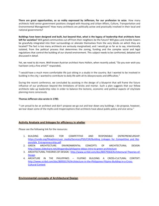 There are great opportunities, as so nobly expressed by Jefferson, for our profession to seize. How many
architects hold senior government positions charged with Housing and Urban Affairs, Culture, Transportation and
Environmental Management? How many architects are politically active and practically involved in their local and
national governments?
Buildings have been designed and built, but beyond that, what is the legacy of leadership that architects have
left for societies? Will gated communities cut off from their neighbors be the future? Will glass and marble towers
be gracefully integrated into their surroundings or alienate themselves from the very blocks on which they are
located? The fact is too many architects are seriously marginalized, and I would go so far as to say, intentionally
isolated, from the political process that determines the zoning, funding and the complex social and legal
regulations that control the building of our shared environment. This subject needs to be confronted, debated and
discussed in detail.
Yet, we need to do more. Well-known Austrian architect Hans Hollein, when recently asked, “Do you ever wish you
had been only a fine artist?” responded,
“I would have a much more comfortable life just sitting in a studio in the country. But I wanted to be involved in
building in the city; I wanted to contribute to daily life with all its idiosyncrasies and difficulties.”
During the recent conference, we concluded by assisting in the design of a blueprint that will frame the future
influence of our profession beyond the limitations of bricks and mortar. Such a plan suggests that our fellow
architects take up leadership roles in order to balance the tectonic, economic and political aspects of city/state
planning more consciously.
Thomas Jefferson also wrote in 1785:
“I am proud to be an architect and don’t propose we go out and tear down any buildings. I do propose, however,
we tear down some of the myths and misperceptions that architects have about public policy and vice versa.”

Activity Analysis and linkages for efficiency in shelter
Please see the following link for the resources:
1.

2.
3.
4.

BUILDING
LINKAGES
FOR
COMPETITIVE
AND
RESPONSIBLE
ENTREPRENEURSHIP:
https://unido.org/fileadmin/user_media/Services/PSD/CSR/Building_Linkages_for_Competitive_and_Res
ponsible_Entrepreneurship.pdf
GREEN
ARCHITECTURE:
ENVIRONMENTAL
CONCEPTS
OF
ARCHITECTURAL
DESIGN:
http://www.slideshare.net/ditzgarobo/philippine-ddays-intro-to-green-architecture
ARCHITECTURAL THEORIES OF DESIGN : http://www.scribd.com/doc/80579364/Architectural-Theories-ofDesign
ARCHITURE IN THE PHILIPPINES – FILIPINO BUILDING A CROSS-CULTURAL CONTEXT:
http://www.scribd.com/doc/80950174/Architecture-in-the-Philippines-Filipino-Building-in-a-CrossCultural-Context

Environmental concepts of Architectural Design

 