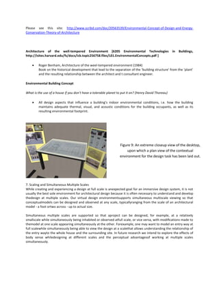 Please see this site: http://www.scribd.com/doc/20563539/Environmental-Concept-of-Design-and-EnergyConservation-Theory-of-Architecture

Architecture of the well-tempered Environment [6205 Environmental Technologies
http://isites.harvard.edu/fs/docs/icb.topic256758.files/L01.EnvironmentalConcepts.pdf ]

in

Buildings,

Roger Benham, Architecture of the weel-tempered environment (1984)
Book on the historical development that lead to the separation of the ‘building structure’ from the ‘plant’
and the resulting relationship between the architect and t consultant engineer.
Environmental Building Concept
What is the use of a house if you don’t have a tolerable planet to put it on? {Henry David Thoreau}
All design aspects that influence a building’s indoor environmental conditions, i.e. how the building
maintains adequate thermal, visual, and acoustic conditions for the building occupants, as well as its
resulting environmental footprint.

Figure 9: An extreme closeup view of the desktop,
upon which a plan view of the contextual
environment for the design task has been laid out.

7. Scaling and Simultaneous Multiple Scales
While creating and experiencing a design at full scale is anexpected goal for an immersive design system, it is not
usually the best sole environment for architectural design because it is often necessary to understand and develop
thedesign at multiple scales. Our virtual design environmentsupports simultaneous multiscale viewing so that
conceptualmodels can be designed and observed at any scale, typicallyranging from the scale of an architectural
model - a foot ortwo across - up to actual size.
Simultaneous multiple scales are supported so that aproject can be designed, for example, at a relatively
smallscale while simultaneously being inhabited or observed atfull scale, or vice versa, with modiﬁcations made to
themodel at one scale appearing simultaneously at the other. Forexample, one may want to model an entry way at
full scalewhile simultaneously being able to view the design at a scalethat allows understanding the relationship of
the entry wayto the whole house and the surrounding site. In future research we intend to explore the effects of
body sense whiledesigning at different scales and the perceptual advantagesof working at multiple scales
simultaneously.

 