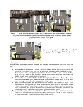 Figure 10: A series of images demonstrating of the use of multiple scales in the context of designing
a display system for the interior courtyard of the Architecture building. Interactive design can take
place either at the desk or out in space.

Figure 11: In this image, the model has been scaled to ﬁt
in place on the building plan laid out on the desk.

8. Future Work
We have several developments presently underway that weexpect to incorporate into our system in the near
future:
1) We are working on implementing a browser 3 within the space in order to allow access to standard html
documents, either locally or over the web. We would like to enable images/videos/documents/library
objects/environments to be drag/dropped directly from the browser into the model. A browser could also
permit access to a variety of JAVA applications, such as simple paint programs and analysis tools, that
could be useful in supporting a rich design environment.
2) We presently have a standalone "Virtual Grafﬁti" sketching tool for drawing on surfaces within a virtual
environment using tracker output. We intend to make that drawing tool available within the virtual design
environment together with the ability to export the resulting images.
3) Images and videos brought into the environment are presently not supported in stereo. Future
development will allow for stereo pair images and videos to be placed within the environment. This will
include stereo images of the"snapshots" created within the environment and images used to create the
overall environment. We anticipate the possibility of creating "virtual holograms", constructed from
multiple superimposed images selectively viewed in a position dependent manner.
4) Presently all images and videos come into the virtual environment through the spinning drum provided
with the kiosk. We will be adding a "DesignStation" folder for images and videos to be placed directly into
the DesignStation,where they can be further arranged by the designer.

 
