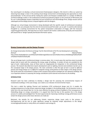 Our overall goal is to develop a virtual environment thatempowers designers. We intend to reﬁne our system by
observing how design is done in the existing virtual design environment and developing new approaches to meet
perceivedneeds. To this end we will be making the system and thespace available both to a number of different
architecturaldesign studios in the professional architectural graduate program at the University of Minnesota and
for use in selecteddesign projects undertaken by local architecture and interiordesign ﬁrms. Design sessions will be
videotaped and the design process critiqued together with the designer.
Although our virtual design environment is being developed with the speciﬁc needs of architectural conceptual
design in mind, we anticipate that this kind of environmentcould ﬁnd wider use as well. It could be alternatively
thoughtof as a working environment for the spatial manipulation andcreation of images, with the necessary
supporting geometrictools. We hope that our future research will involve a widervariety of faculty and researchers
who would like to "design"spatially distributed information spaces.

Energy Conservation and the Design Process
An Energy Conservation Architectural Design Tool for WarmClimate (LTV):The tool development and testing.
[Richard
Hyde
and
AldomarPedrini,
http://www.thedaylightsite.com/filebank/An%20energy%20conservation%20architectural%20design%20tool%20f
or%20warm%20clima%20.pdf]
The use of design tools in architectural design is common place. Yet, in recent years the need has arisen to provide
design tools to assist with the evaluating the energy usage of buildings. A number of tools are available for this
type of work. Unfortunately, many of these tools are inappropriate for integration in the architectural design
process. The research described here reports development work on lighting, thermal and ventilation tool for use at
the conceptual stage in the design process. The main contention is that this type of tool is crucial to effective
passive low-energy design as it is difficult to integrate energy saving feature at later stages in the design process.
Part of this work has necessitated a critique of the concept of the passive strategies for non-domestic buildings; this
is an important element in assessing the energy contribution of the external environment to the building.
INTRODUCTION
Research work has been underway to develop a design tool for assessing the environmental impacts of
nondomestic buildings. In this case energy -use is taken as an indicator of environmental impact.
This tool is called the Lighting Thermal and Ventilation (LTV) architectural design tool (1). It models the
energyconsequences of using climate responsive design strategies in the building design. Yet the question arises as
tothe form this tool should take for it to be most effective for giving architects feedback of the consequences of
thebuilding design on energy consumption. It is argued here that the key to this question lies in the design
process.It is widely acknowledged that ‘the best opportunity for improving a building’s energy performance occurs
earlyin the design process when basic decisions are made (2).’
Moreover, the penalty for not addressing climatic responsive design issues early in the process is
that‘opportunity will be lost to make significant savings by relatively simple adjustments to the design.
Increasinglysophisticated or costly efforts are needed to save energy (2).

 