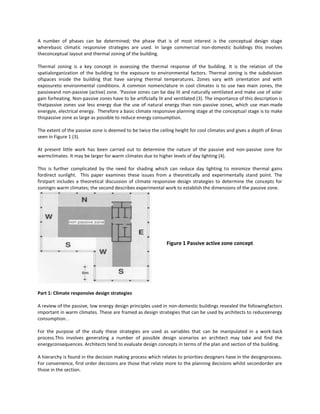 A number of phases can be determined; the phase that is of most interest is the conceptual design stage
wherebasic climatic responsive strategies are used. In large commercial non-domestic buildings this involves
theconceptual layout and thermal zoning of the building.
Thermal zoning is a key concept in assessing the thermal response of the building. It is the relation of the
spatialorganization of the building to the exposure to environmental factors. Thermal zoning is the subdivision
ofspaces inside the building that have varying thermal temperatures. Zones vary with orientation and with
exposureto environmental conditions. A common nomenclature in cool climates is to use two main zones, the
passiveand non-passive (active) zone. ‘Passive zones can be day lit and naturally ventilated and make use of solar
gain forheating. Non-passive zones have to be artificially lit and ventilated (3). The importance of this description is
thatpassive zones use less energy due the use of natural energy than non-passive zones, which use man-made
energyie, electrical energy. Therefore a basic climate responsive planning stage at the conceptual stage is to make
thispassive zone as large as possible to reduce energy consumption.
The extent of the passive zone is deemed to be twice the ceiling height for cool climates and gives a depth of 6mas
seen in Figure 1 (3).
At present little work has been carried out to determine the nature of the passive and non-passive zone for
warmclimates. It may be larger for warm climates due to higher levels of day lighting (4).
This is further complicated by the need for shading which can reduce day lighting to minimize thermal gains
fordirect sunlight. This paper examines these issues from a theoretically and experimentally stand point. The
firstpart includes a theoretical discussion of climate responsive design strategies to determine the concepts for
zoningin warm climates; the second describes experimental work to establish the dimensions of the passive zone.

Figure 1 Passive active zone concept

Part 1: Climate responsive design strategies
A review of the passive, low energy design principles used in non-domestic buildings revealed the followingfactors
important in warm climates. These are framed as design strategies that can be used by architects to reduceenergy
consumption. .
For the purpose of the study these strategies are used as variables that can be manipulated in a work-back
process.This involves generating a number of possible design scenarios an architect may take and find the
energyconsequences. Architects tend to evaluate design concepts in terms of the plan and section of the building.
A hierarchy is found in the decision making process which relates to priorities designers have in the designprocess.
For convenience, first order decisions are those that relate more to the planning decisions whilst secondorder are
those in the section.

 