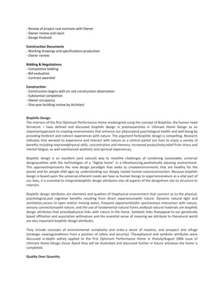 - Review of project cost estimate with Owner
- Owner review and input
- Design finalized
Construction Documents
- Working drawings and specifications production
- Owner review
Bidding & Negotiations
- Competitive bidding
- Bid evaluation
- Contract awarded
Construction
- Construction begins with on-site construction observation
- Substantial completion
- Owner occupancy
- One-year building review by Architect

Biophilic Design
The interiors of the first Optimum Performance Home aredesigned using the concept of Biophilia: the human need
fornature. I have defined and discussed biophilic design in previousarticles in Ultimate Home Design as an
importantapproach to creating environments that enhance our physicaland psychological health and well being by
providing fordirect and indirect experiences with nature. The argument forbiophilic design is compelling. Research
indicates that weneed to experience and interact with nature as a central partof our lives to enjoy a variety of
benefits including improvedphysical skills, concentration and memory; increased productivity;relief from stress and
mental fatigue; as well asenhanced aesthetic and spiritual experiences.
Biophilic design is an excellent (and natural) way to meetthe challenges of combining sustainable, universal
designqualities with the technologies of a “digital home” in a lifeenhancing,aesthetically pleasing environment.
This approachrepresents the new design paradigm that seeks to createenvironments that are healthy for the
planet and for people ofall ages by understanding our deeply rooted human-natureconnection. Because biophilic
design is based upon the universal,inherent needs we have as human beings to experiencenature as a vital part of
our lives, it is essential to integratebiophilic design attributes into all aspects of the designfrom site to structure to
interiors.
Biophilic design attributes are elements and qualities of thephysical environment that connect us to the physical,
psychological,and cognitive benefits resulting from direct experienceswith nature. Dynamic natural light and
ventilation,access to open and/or moving water, frequent opportunitiesfor spontaneous interaction with nature,
sensory connectionswith nature, and the use of fundamental natural forms andlocal natural materials are biophilic
design attributes that providephysical links with nature in the home. Symbolic links thatappeal to our genetically
based affiliation and association withnature and the essential sense of meaning we attribute to thenatural world
are also important biophilic design attributes.
They include concepts of environmental complexity and order,a sense of mystery, and prospect and refuge
(strategic viewingconditions from a position of safety and security). Thesephysical and symbolic attributes were
discussed in-depth asthey applied to the first Optimum Performance Home in theJuly/August 2006 issue of
Ultimate Home Design (Issue 4)and they will be illustrated and discussed further in future articlesas the home is
completed.
Quality Over Quantity

 