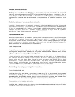 The nature and organic design value
This design value is based on the idea that nature (i.e. all sorts of living organisms, numerical laws etc.) can provide
inspiration, functional clues and aesthetic forms that architects and industrial designers should use as a basis for
designs. Designs based on this value tend to be characterized by free-flowing curves, asymmetrical lines and
expressive forms. This design value can be summed up in “form follows flow” or “of the hill” as oppose to “on the
hill”.
The classic, traditional and vernacular aesthetics design value
This value is based on a belief that a building and product should be designed from timeless principles that
transcend particular designers, cultures and climates. Implicit in this design value is the notion that if these forms
are used, the public will appreciate a structure’s timeless beauty and understand immediately how to use a given
building or product. This design value is also linked to regional differences i.e. varying climate etc. and folklore
cultures, which creates distinctive aesthetical expressions.
The regionalism design value
This design value is based on the belief that building—and to some degree products—should be designed in
accordance with the particular characteristics of a specific place. In addition, it is linked to the aim of achieving
[20]
visual harmony between a building and its surroundings, as well as achieving continuity in a given area. In other
words, it strives to create a connection between past and present forms of building. Finally, this value is also often
related to preserving and creating regional and national identity.
SOCIAL DESIGN VALUES
Many architects and industrial designers have a strong motivation to serve the public good and the needs of the
user population. Moreover, social awareness and social values within architecture and design reflect, to some
degree, the emphasis these values are given in society at large.
It should be noted that social values can have an aesthetical impact, but these aspects will not be explored as the
main aesthetical impact found in design has been covered in the previous sections. Social design values are at
times in conflict with other design values. This type of conflict can manifest itself between different design
movements, but it can also be the cause of conflicts within a given design movement. It can be argued that
conflicts between social values and other design values often represent the continuing debate between
Rationalism and Romanticism commonly found within architecture and industrial design.
The Social Design Values category consisting of four design values.
The social change design value
This design value can be described as a commitment to change society for the better through architecture and
industrial design. This design value is closely connected and associated with political movements and subsequent
building programs. Architects and industrial designers that are committed to the design value of social change
often see their work as a tool for transforming the built environment and those who live in it.
The consultation and participation design value
This design value is based on a belief that it is beneficial to involve stakeholders in the design process. This value is
connected to a belief that user involvement leads to:

 