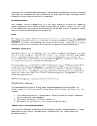 This value is based on a belief that a sustainable and/or environmentally friendly building approach is beneficial to
users, society and future generations. Key concepts within this design value are: energy conservation, resource
management, recycling, cradle-to-cradle, toxic free materials etc.
Re-use and modification
This is based on a belief that existing buildings, and to some degree products, can be continuously used through
updates. Within this value there are two separate schools of thought with regards to aesthetics: one camp focuses
on new elements that are sublimated to an overall aesthetic, and the other advocates for aesthetical contrast,
dichotomy and even dissonance between the old and the new.
Health
This design value is based on the belief that the built environment can contribute to ensuring a healthy living
environment. Built into this design value, are principles like: buildings should be freestanding; sites need to be
distributed to maximize the amount of sunlight that reaches individual structures. Similarly, there is an emphasis
on health based construction and reduction of toxic emissions through selection of appropriate materials.
TRADITIONAL DESIGN VALUES
Within both architecture and industrial design there is a long tradition of being both inspired by and re-use design
elements of existing buildings and products. This is the case even if many architects and industrial designers argue
that they are primarily using their creativity to create new and novel design solutions. Some architects and
industrial designers have openly led themselves be inspired by existing building and products traditions, and have
even used this inspiration as the main base for their designs solutions.
This design tradition has a considerable history, which can be indicated in many of the labels associated with this
tradition; this includes labels such as Classicism, Vernacular, Restoration and Preservation etc. In addition, as
indicated in the previous section “Classic, Traditional and Vernacular aesthetics”, an important element of this
tradition is to re-use and be inspired by already existing aesthetical elements and styles. However, the traditional
approach also implies other aspects such as functional aspects, preserving existing building traditions as well as
individual buildings and products.
The Traditional Design Values category, consisting of three distinct values.
The tradition based design value
This relies on a belief that traditional “designs” are the preferred typology and template for buildings and
products, because they “create” timeless and “functional” designs. Within this design value there are three main
strategies:
1.
2.
3.

Critical traditionalist/regionalist i.e. interpreting the traditional typologies and templates and applying
them in an abstracted modern vocabulary.
Revivalists i.e. adhering to the most literal traditional form.
Contextualists who use historical forms when the surroundings “demands” it.

The design value of restoration and preservation
This is based on a commitment to preserve the best of buildings and products for future generations. This design
value tends to represent restoring a building or product to its initial design and is usually rooted in three
perspectives. These are:

 