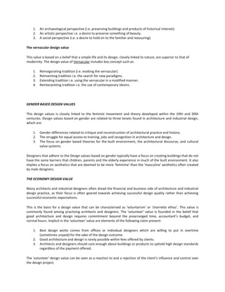 1.
2.
3.

An archaeological perspective (i.e. preserving buildings and products of historical interest).
An artistic perspective i.e. a desire to preserve something of beauty.
A social perspective (i.e. a desire to hold on to the familiar and reassuring).

The vernacular design value
This value is based on a belief that a simple life and its design, closely linked to nature, are superior to that of
modernity. The design value of Vernacular includes key concept such as:
1.
2.
3.
4.

Reinvigorating tradition (i.e. evoking the vernacular).
Reinventing tradition i.e. the search for new paradigms.
Extending tradition i.e. using the vernacular in a modified manner.
Reinterpreting tradition i.e. the use of contemporary idioms.

GENDER BASED DESIGN VALUES
This design values is closely linked to the feminist movement and theory developed within the 19th and 20th
centuries. Design values based on gender are related to three tenets found in architecture and industrial design,
which are:
1.
2.
3.

Gender differences related to critique and reconstruction of architectural practice and history.
The struggle for equal access to training, jobs and recognition in architecture and design.
The focus on gender based theories for the built environment, the architectural discourse, and cultural
value systems.

Designers that adhere to the Design values based on gender typically have a focus on creating buildings that do not
have the same barriers that children, parents and the elderly experience in much of the built environment. It also
implies a focus on aesthetics that are deemed to be more 'feminine' than the 'masculine' aesthetics often created
by male designers.
THE ECONOMY DESIGN VALUE
Many architects and industrial designers often dread the financial and business side of architecture and industrial
design practice, as their focus is often geared towards achieving successful design quality rather than achieving
successful economic expectations.
This is the basis for a design value that can be characterised as 'voluntarism' or 'charrette ethos'. This value is
commonly found among practising architects and designers. The 'volunteer' value is founded in the belief that
good architecture and design requires commitment beyond the prearranged time, accountant’s budget, and
normal hours. Implicit in the 'volunteer' value are elements of the following claim present:
1.
2.
3.

Best design works comes from offices or individual designers which are willing to put in overtime
(sometimes unpaid) for the sake of the design outcome.
Good architecture and design is rarely possible within fees offered by clients.
Architects and designers should care enough about buildings or products to uphold high design standards
regardless of the payment offered.

The 'volunteer' design value can be seen as a reaction to and a rejection of the client’s influence and control over
the design project.

 