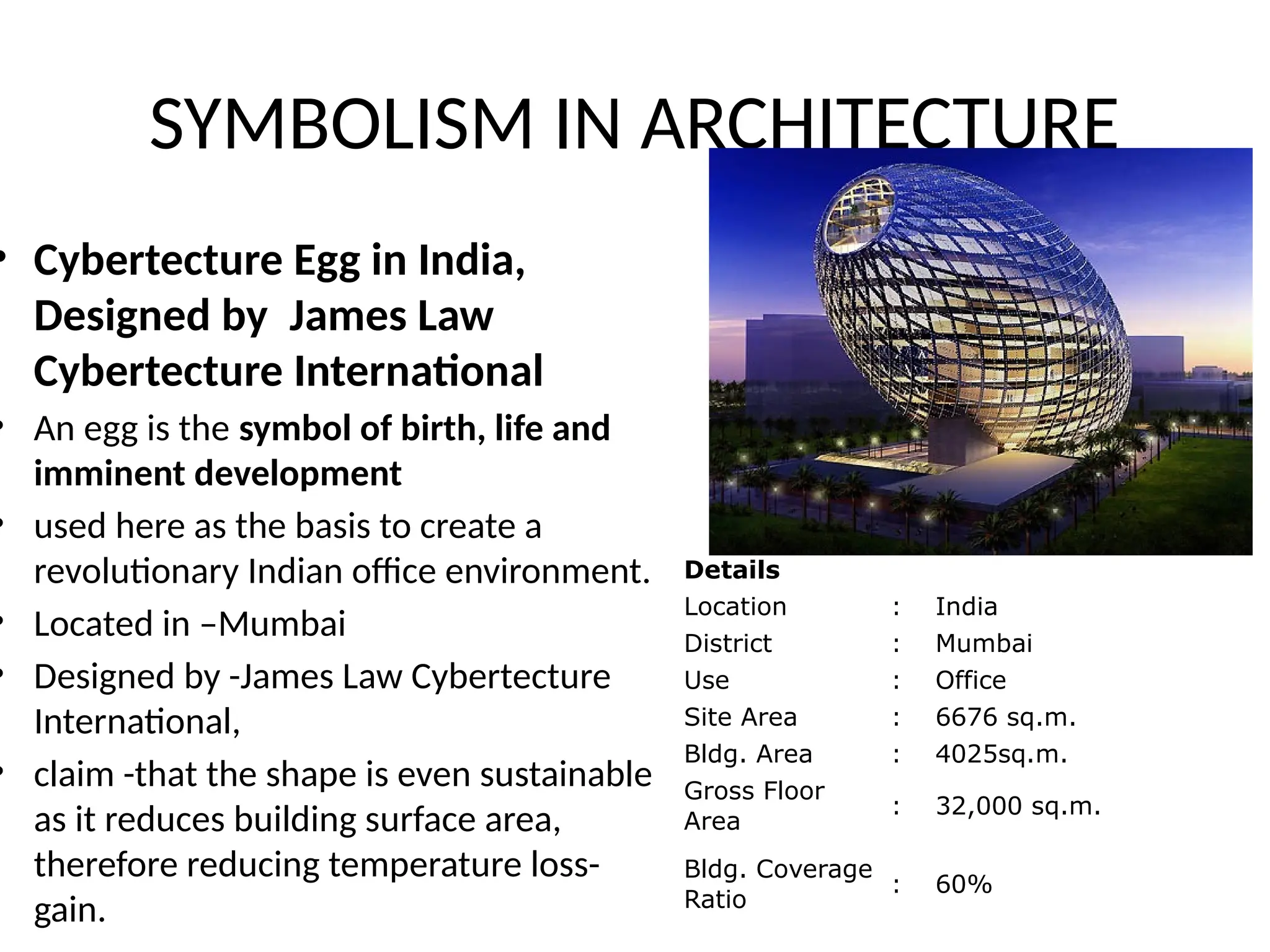 SYMBOLISM IN ARCHITECTURE
• Cybertecture Egg in India,
Designed by James Law
Cybertecture International
• An egg is the symbol of birth, life and
imminent development
• used here as the basis to create a
revolutionary Indian office environment.
• Located in –Mumbai
• Designed by -James Law Cybertecture
International,
• claim -that the shape is even sustainable
as it reduces building surface area,
therefore reducing temperature loss-
gain.
Details
Location : India
District : Mumbai
Use : Office
Site Area : 6676 sq.m.
Bldg. Area : 4025sq.m.
Gross Floor
Area
: 32,000 sq.m.
Bldg. Coverage
Ratio
: 60%
 