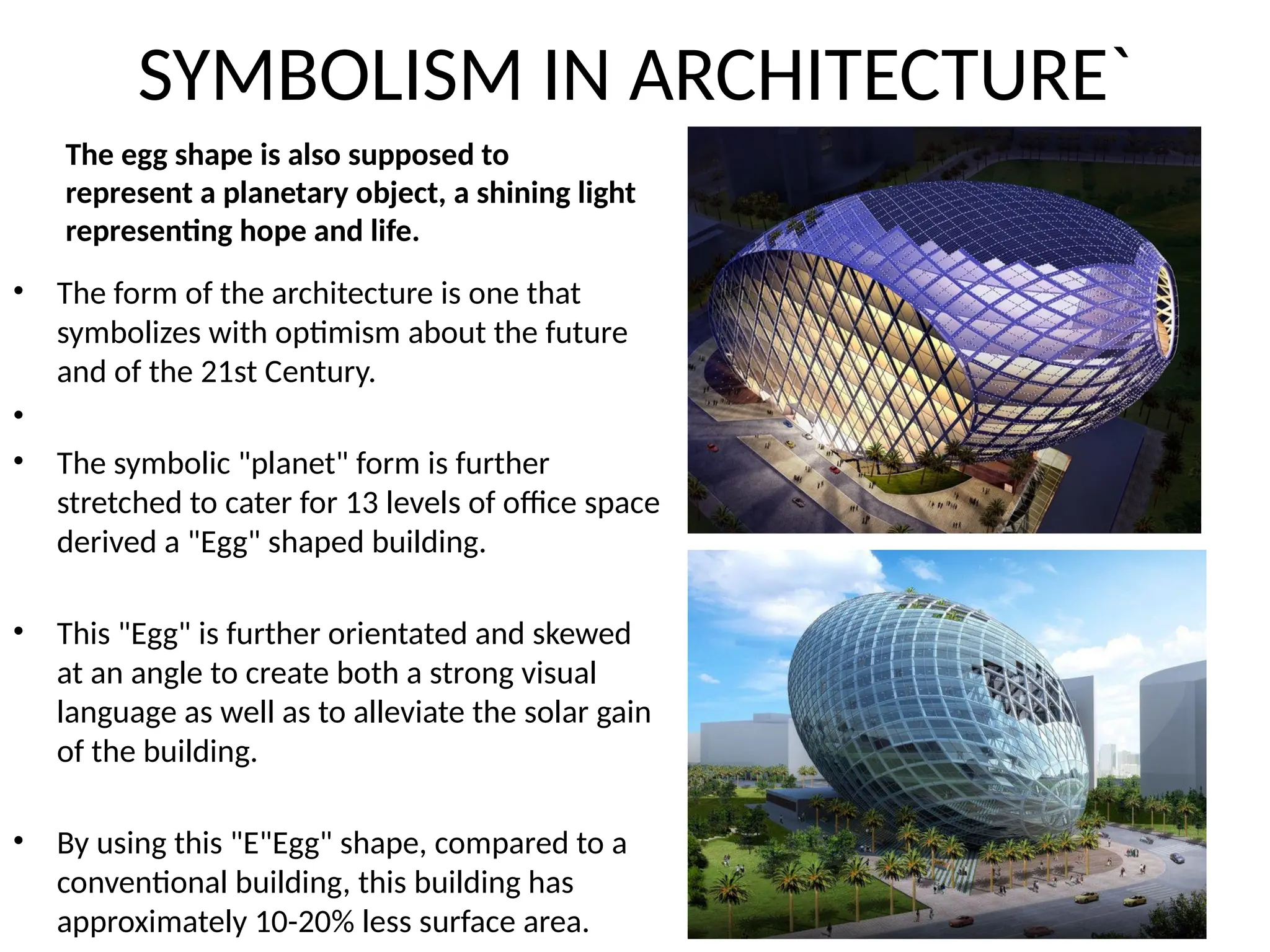 SYMBOLISM IN ARCHITECTURE`
• The form of the architecture is one that
symbolizes with optimism about the future
and of the 21st Century.
•
• The symbolic "planet" form is further
stretched to cater for 13 levels of office space
derived a "Egg" shaped building.
• This "Egg" is further orientated and skewed
at an angle to create both a strong visual
language as well as to alleviate the solar gain
of the building.
• By using this "E"Egg" shape, compared to a
conventional building, this building has
approximately 10-20% less surface area.
The egg shape is also supposed to
represent a planetary object, a shining light
representing hope and life.
 