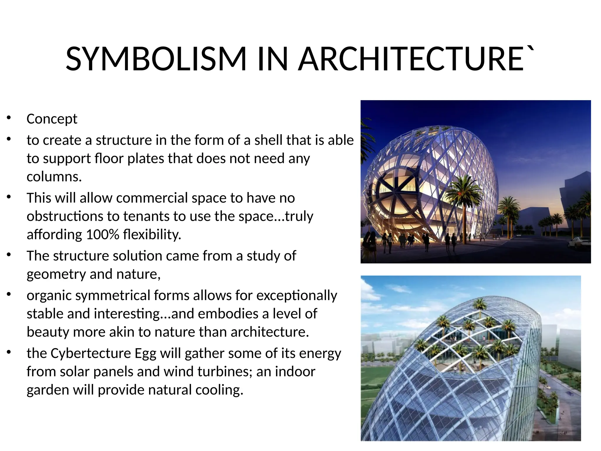 SYMBOLISM IN ARCHITECTURE`
• Concept
• to create a structure in the form of a shell that is able
to support floor plates that does not need any
columns.
• This will allow commercial space to have no
obstructions to tenants to use the space...truly
affording 100% flexibility.
• The structure solution came from a study of
geometry and nature,
• organic symmetrical forms allows for exceptionally
stable and interesting...and embodies a level of
beauty more akin to nature than architecture.
• the Cybertecture Egg will gather some of its energy
from solar panels and wind turbines; an indoor
garden will provide natural cooling.
 