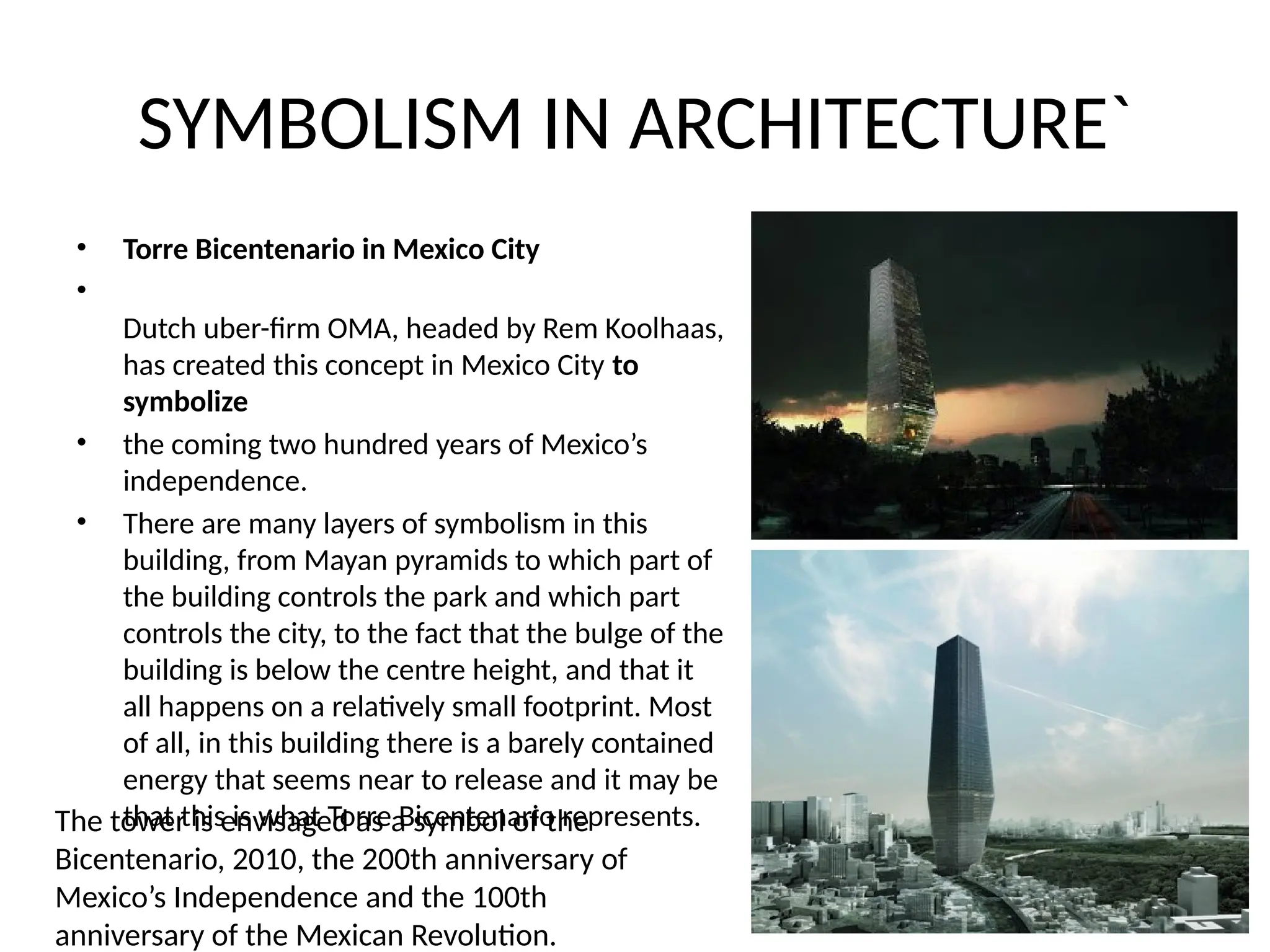 SYMBOLISM IN ARCHITECTURE`
• Torre Bicentenario in Mexico City
•
Dutch uber-firm OMA, headed by Rem Koolhaas,
has created this concept in Mexico City to
symbolize
• the coming two hundred years of Mexico’s
independence.
• There are many layers of symbolism in this
building, from Mayan pyramids to which part of
the building controls the park and which part
controls the city, to the fact that the bulge of the
building is below the centre height, and that it
all happens on a relatively small footprint. Most
of all, in this building there is a barely contained
energy that seems near to release and it may be
that this is what Torre Bicentenario represents.
The tower is envisaged as a symbol of the
Bicentenario, 2010, the 200th anniversary of
Mexico’s Independence and the 100th
anniversary of the Mexican Revolution.
 