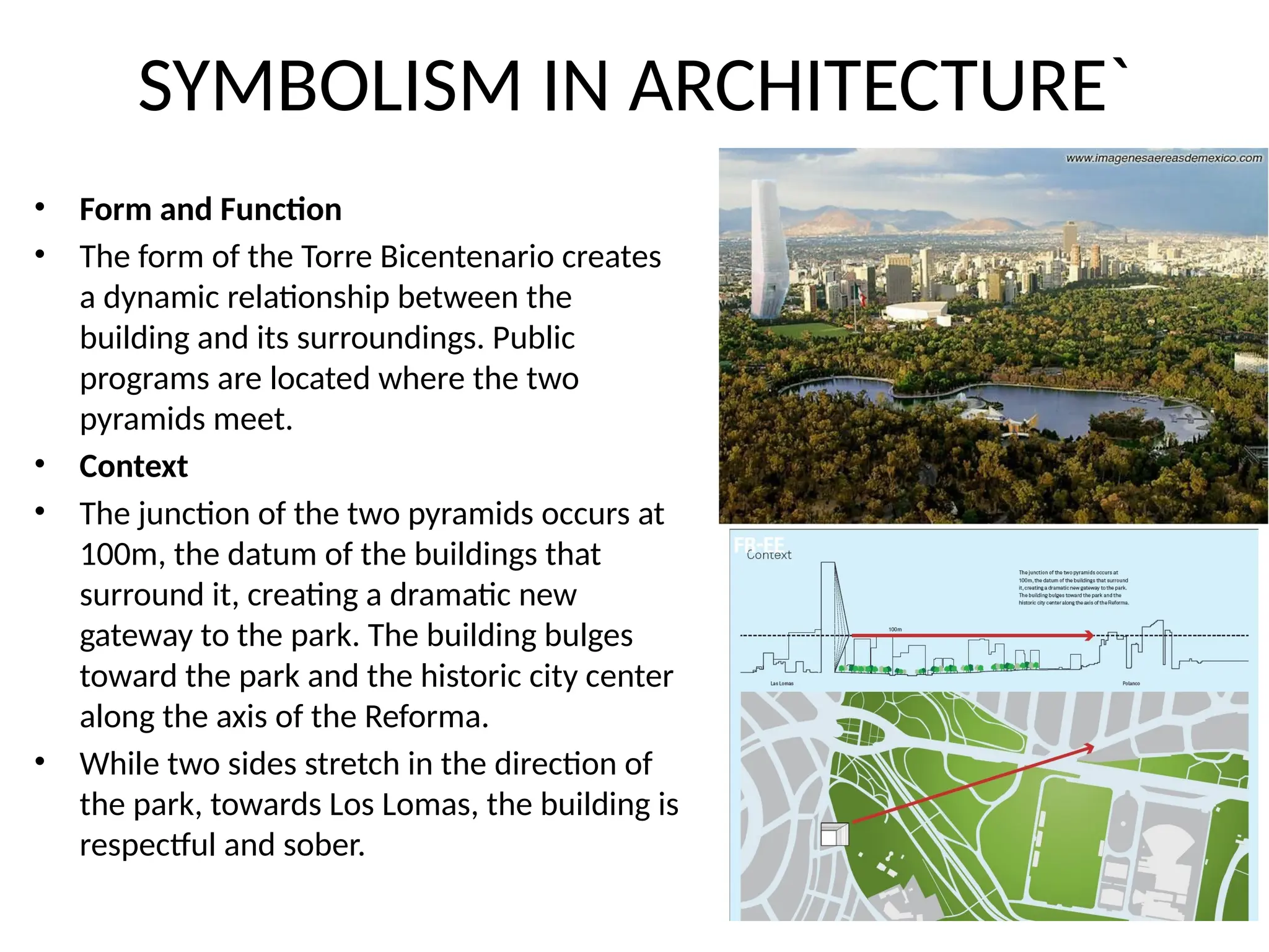 SYMBOLISM IN ARCHITECTURE`
• Form and Function
• The form of the Torre Bicentenario creates
a dynamic relationship between the
building and its surroundings. Public
programs are located where the two
pyramids meet.
• Context
• The junction of the two pyramids occurs at
100m, the datum of the buildings that
surround it, creating a dramatic new
gateway to the park. The building bulges
toward the park and the historic city center
along the axis of the Reforma.
• While two sides stretch in the direction of
the park, towards Los Lomas, the building is
respectful and sober.
 