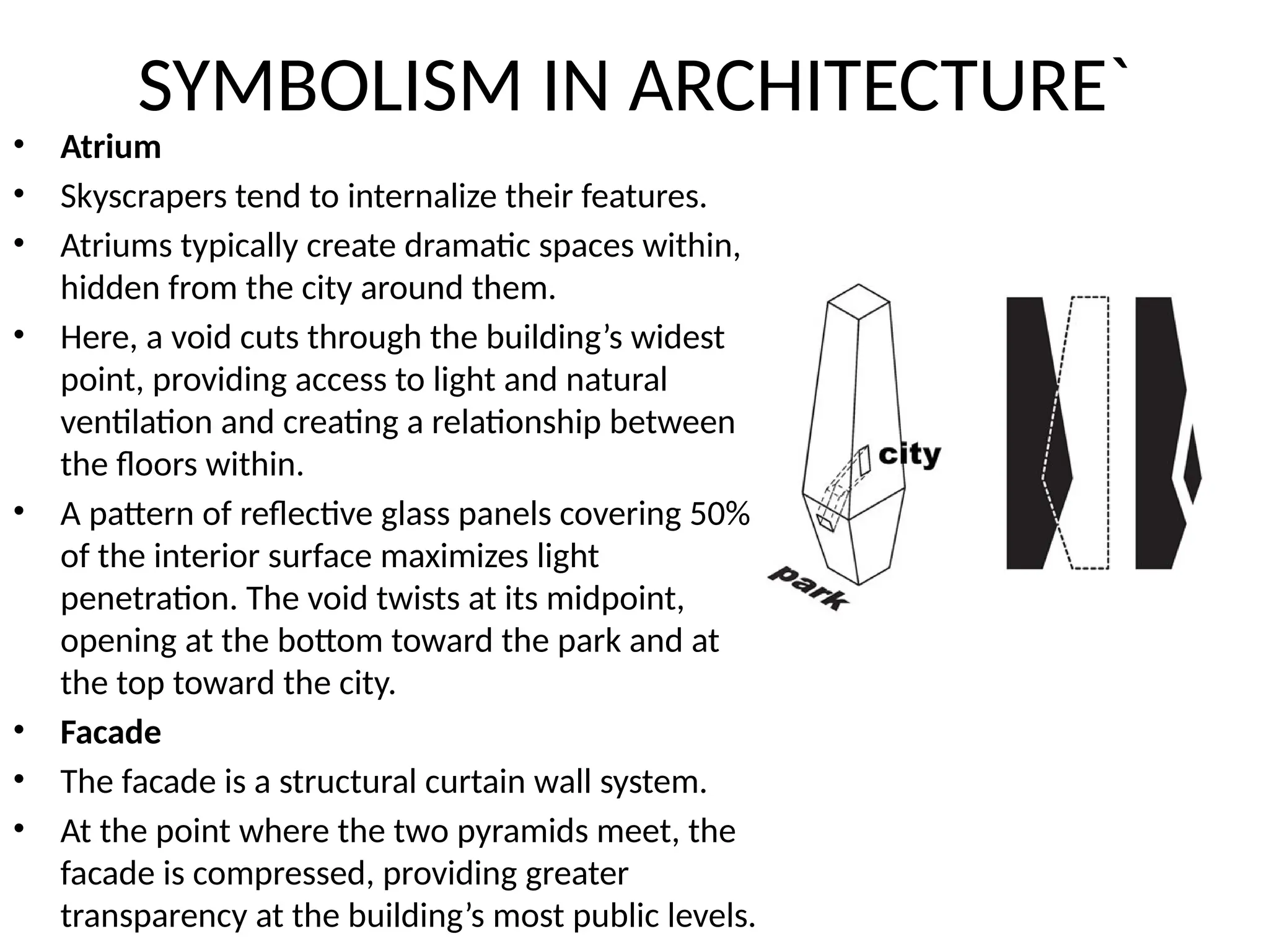 SYMBOLISM IN ARCHITECTURE`
• Atrium
• Skyscrapers tend to internalize their features.
• Atriums typically create dramatic spaces within,
hidden from the city around them.
• Here, a void cuts through the building’s widest
point, providing access to light and natural
ventilation and creating a relationship between
the floors within.
• A pattern of reflective glass panels covering 50%
of the interior surface maximizes light
penetration. The void twists at its midpoint,
opening at the bottom toward the park and at
the top toward the city.
• Facade
• The facade is a structural curtain wall system.
• At the point where the two pyramids meet, the
facade is compressed, providing greater
transparency at the building’s most public levels.
 