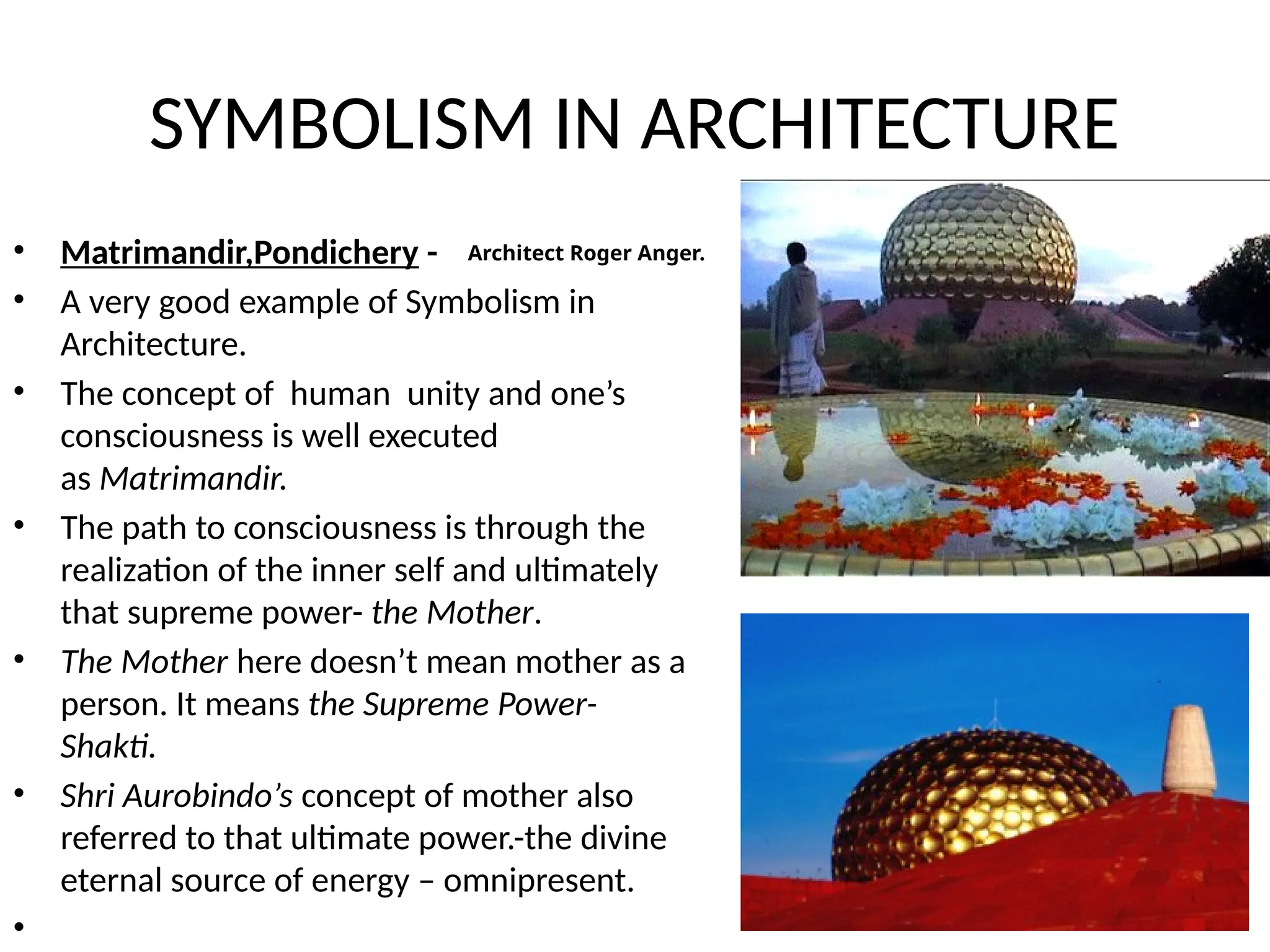 SYMBOLISM IN ARCHITECTURE
• Matrimandir,Pondichery -
• A very good example of Symbolism in
Architecture.
• The concept of human unity and one’s
consciousness is well executed
as Matrimandir.
• The path to consciousness is through the
realization of the inner self and ultimately
that supreme power- the Mother.
• The Mother here doesn’t mean mother as a
person. It means the Supreme Power-
Shakti.
• Shri Aurobindo’s concept of mother also
referred to that ultimate power.-the divine
eternal source of energy – omnipresent.
•
Architect Roger Anger.
 