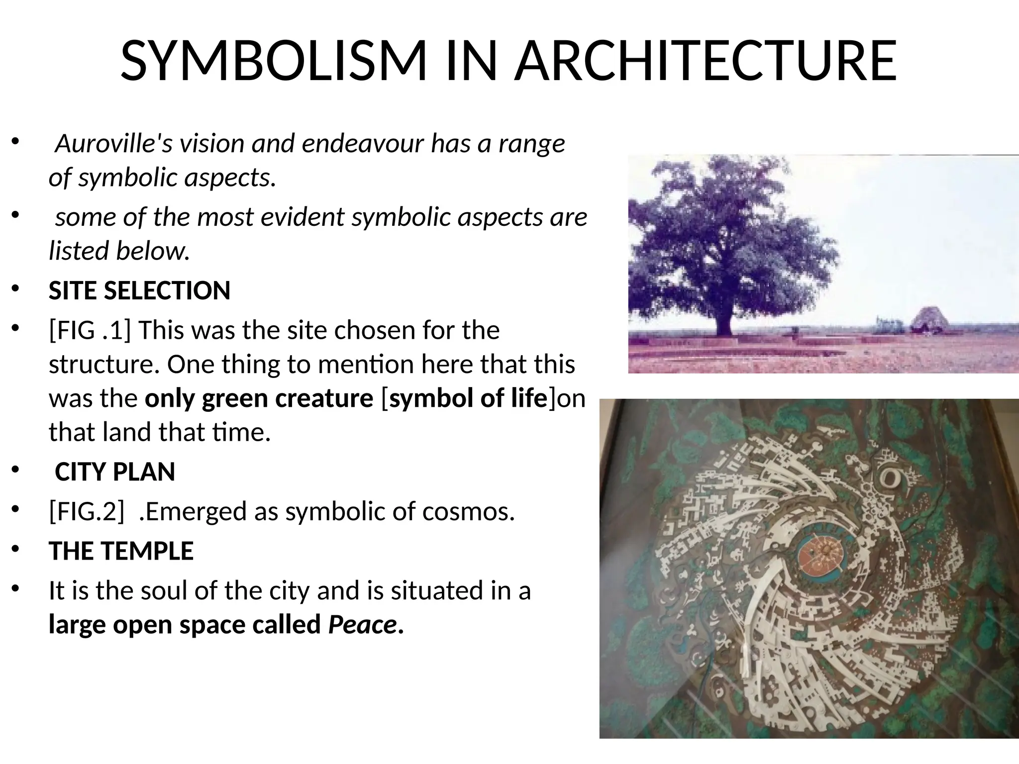 SYMBOLISM IN ARCHITECTURE
• Auroville's vision and endeavour has a range
of symbolic aspects.
• some of the most evident symbolic aspects are
listed below.
• SITE SELECTION
• [FIG .1] This was the site chosen for the
structure. One thing to mention here that this
was the only green creature [symbol of life]on
that land that time.
• CITY PLAN
• [FIG.2] .Emerged as symbolic of cosmos.
• THE TEMPLE
• It is the soul of the city and is situated in a
large open space called Peace.
 