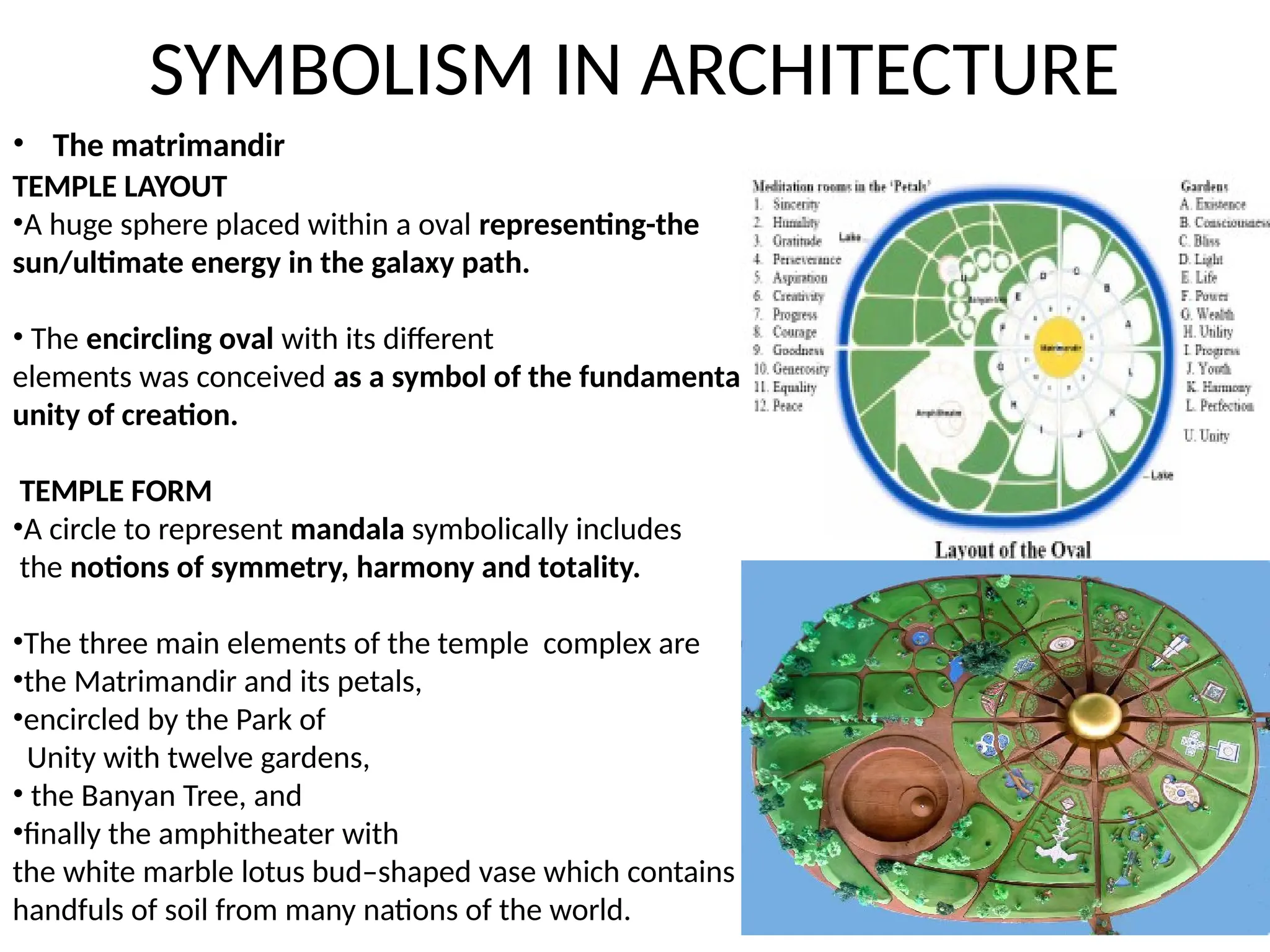 SYMBOLISM IN ARCHITECTURE
TEMPLE LAYOUT
•A huge sphere placed within a oval representing-the
sun/ultimate energy in the galaxy path.
• The encircling oval with its different
elements was conceived as a symbol of the fundamental
unity of creation.
TEMPLE FORM
•A circle to represent mandala symbolically includes
the notions of symmetry, harmony and totality.
•The three main elements of the temple complex are
•the Matrimandir and its petals,
•encircled by the Park of
Unity with twelve gardens,
• the Banyan Tree, and
•finally the amphitheater with
the white marble lotus bud–shaped vase which contains
handfuls of soil from many nations of the world.
• The matrimandir
 
