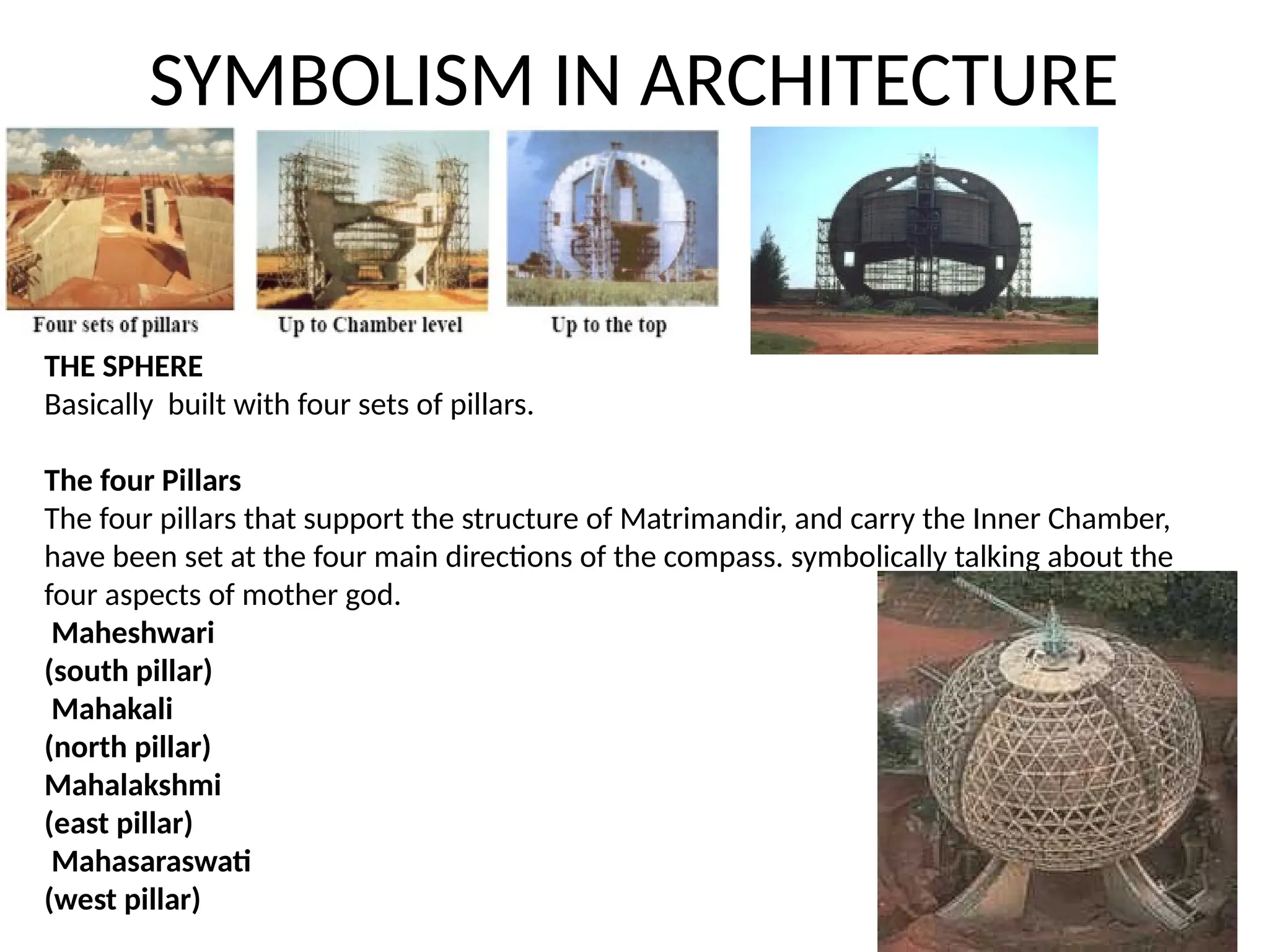SYMBOLISM IN ARCHITECTURE
THE SPHERE
Basically built with four sets of pillars.
The four Pillars
The four pillars that support the structure of Matrimandir, and carry the Inner Chamber,
have been set at the four main directions of the compass. symbolically talking about the
four aspects of mother god.
Maheshwari
(south pillar)
Mahakali
(north pillar)
Mahalakshmi
(east pillar)
Mahasaraswati
(west pillar)
 