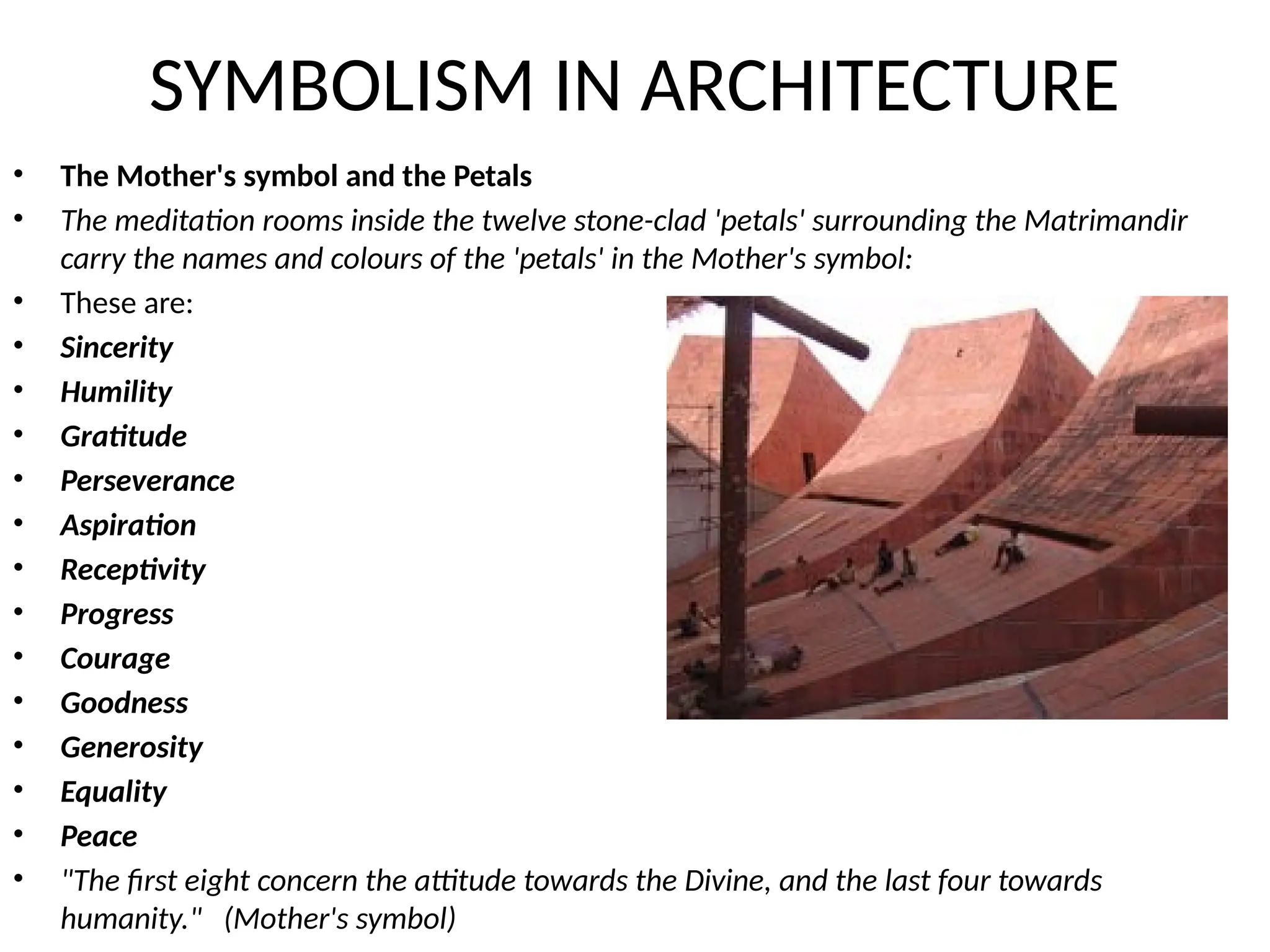 SYMBOLISM IN ARCHITECTURE
• The Mother's symbol and the Petals
• The meditation rooms inside the twelve stone-clad 'petals' surrounding the Matrimandir
carry the names and colours of the 'petals' in the Mother's symbol:
• These are:
• Sincerity
• Humility
• Gratitude
• Perseverance
• Aspiration
• Receptivity
• Progress
• Courage
• Goodness
• Generosity
• Equality
• Peace
• "The first eight concern the attitude towards the Divine, and the last four towards
humanity." (Mother's symbol)
 