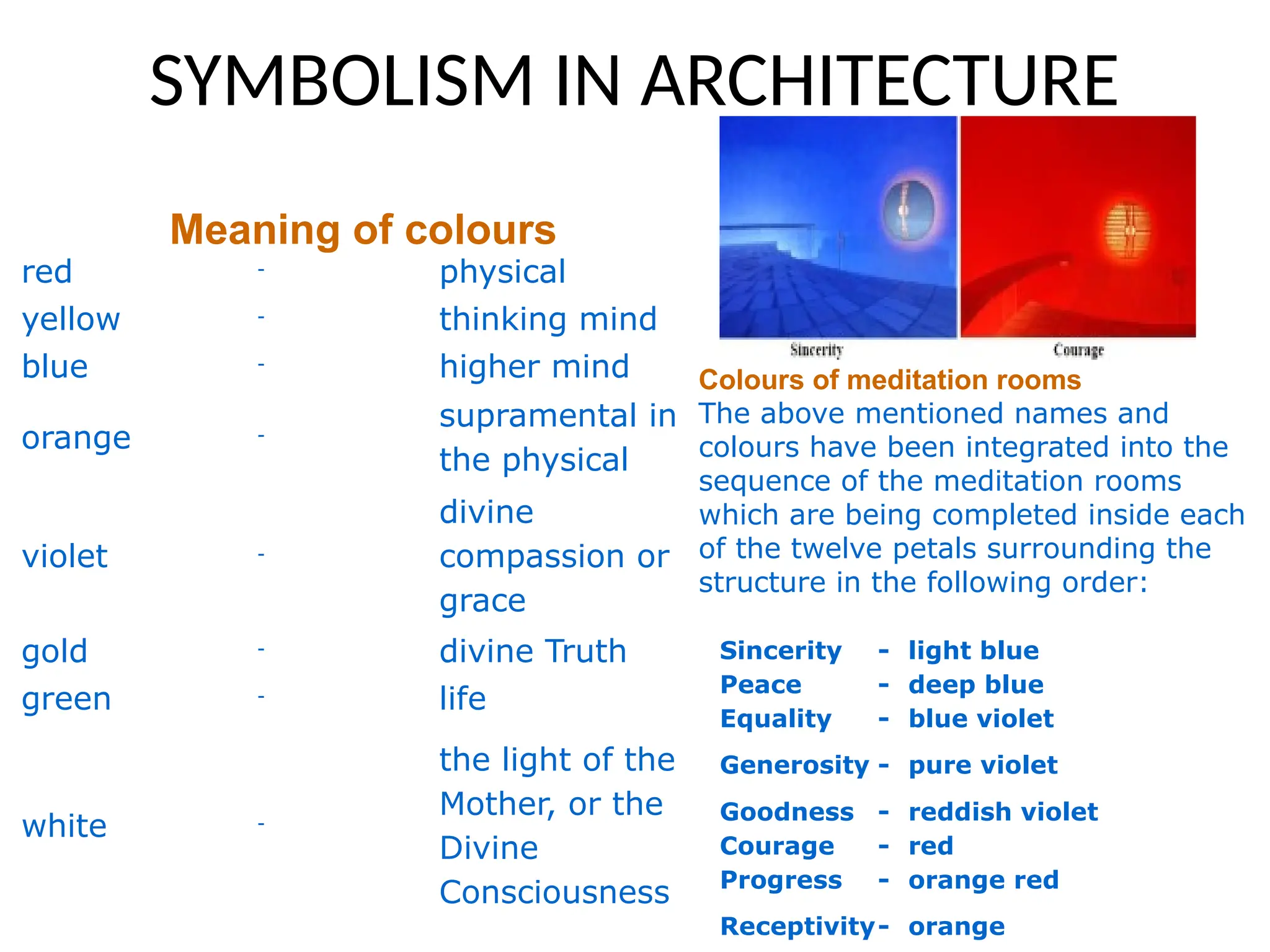 SYMBOLISM IN ARCHITECTURE
Meaning of colours
red - physical
yellow - thinking mind
blue - higher mind
orange -
supramental in
the physical
violet -
divine
compassion or
grace
gold - divine Truth
green - life
white -
the light of the
Mother, or the
Divine
Consciousness
Sincerity - light blue
Peace - deep blue
Equality - blue violet
Generosity - pure violet
Goodness - reddish violet
Courage - red
Progress - orange red
Receptivity- orange
Colours of meditation rooms
The above mentioned names and
colours have been integrated into the
sequence of the meditation rooms
which are being completed inside each
of the twelve petals surrounding the
structure in the following order:
 